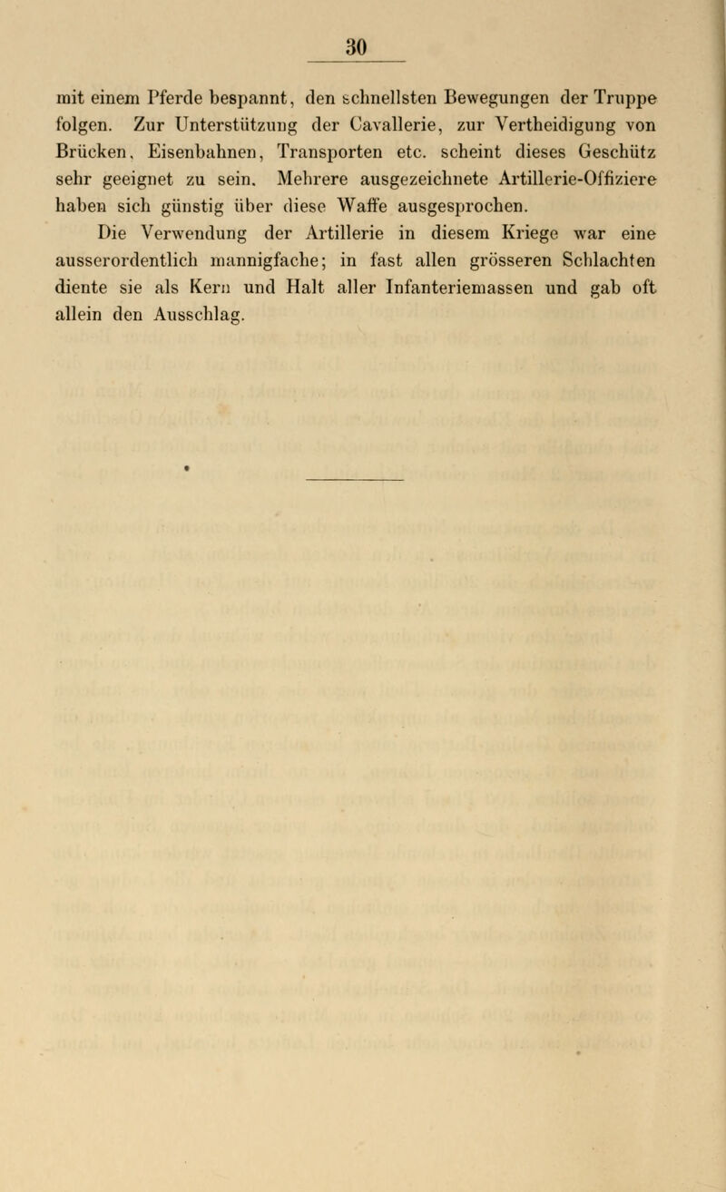 mit einem Pferde bespannt, den schnellsten Bewegungen der Truppe folgen. Zur Unterstützung der Cavallerie, zur Vertheidigung von Brücken, Eisenbahnen, Transporten etc. scheint dieses Geschütz sehr geeignet zu sein. Mehrere ausgezeichnete Artillerie-Offiziere haben sich günstig über diese Waffe ausgesprochen. Die Verwendung der Artillerie in diesem Kriege war eine ausserordentlich mannigfache; in fast allen grösseren Schlachten diente sie als Kern und Halt aller Infanteriemassen und gab oft allein den Ausschlag.