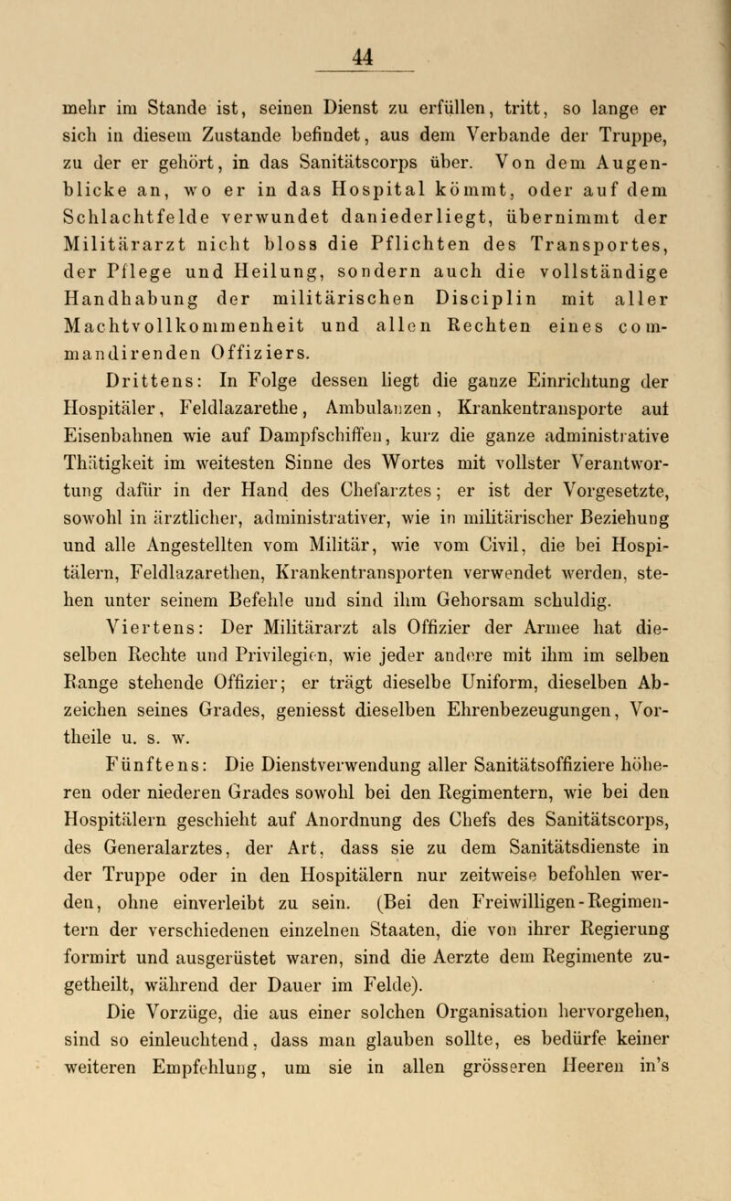 mehr im Stande ist, seinen Dienst zu erfüllen, tritt, so lange er sich in diesem Zustande befindet, aus dem Verbände der Truppe, zu der er gehört, in das Sanitätscorps über. Von dem Augen- blicke an, wo er in das Hospital kömmt, oder auf dem Schlachtfelde verwundet daniederliegt, übernimmt der Militärarzt nicht bloss die Pflichten des Transportes, der Pflege und Heilung, sondern auch die vollständige Handhabung der militärischen Disciplin mit aller Machtvollkommenheit und allen Rechten eines com- man dir enden Offiziers. Drittens: In Folge dessen liegt die gauze Einrichtung der Hospitäler, Feldlazarethe, Ambulanzen, Krankentransporte auf Eisenbahnen wie auf Dampfschiffen, kurz die ganze administrative Thätigkeit im weitesten Sinne des Wortes mit vollster Verantwor- tung dafür in der Hand des Chefarztes; er ist der Vorgesetzte, sowohl in ärztlicher, administrativer, wie in militärischer Beziehung und alle Angestellten vom Militär, wie vom Civil, die bei Hospi- tälern, Feldlazarethen, Krankentransporten verwendet werden, ste- hen unter seinem Befehle und sind ihm Gehorsam schuldig. Viertens: Der Militärarzt als Offizier der Armee hat die- selben Rechte und Privilegion, wie jeder andere mit ihm im selben Range stehende Offizier; er trägt dieselbe Uniform, dieselben Ab- zeichen seines Grades, geniesst dieselben Ehrenbezeugungen, Vor- theile u. s. w. Fünftens: Die Dienstverwendung aller Sanitätsoffiziere höhe- ren oder niederen Grades sowohl bei den Regimentern, wie bei den Hospitälern geschieht auf Anordnung des Chefs des Sanitätscorps, des Generalarztes, der Art, dass sie zu dem Sanitätsdienste in der Truppe oder in den Hospitälern nur zeitweise befohlen wer- den, ohne einverleibt zu sein. (Bei den Freiwilligen - Regimen- tern der verschiedenen einzelnen Staaten, die von ihrer Regierung formirt und ausgerüstet waren, sind die Aerzte dem Reginiente zu- getheilt, während der Dauer im Felde). Die Vorzüge, die aus einer solchen Organisation hervorgehen, sind so einleuchtend, dass man glauben sollte, es bedürfe keiner weiteren Empfehlung, um sie in allen grösseren Heeren in's