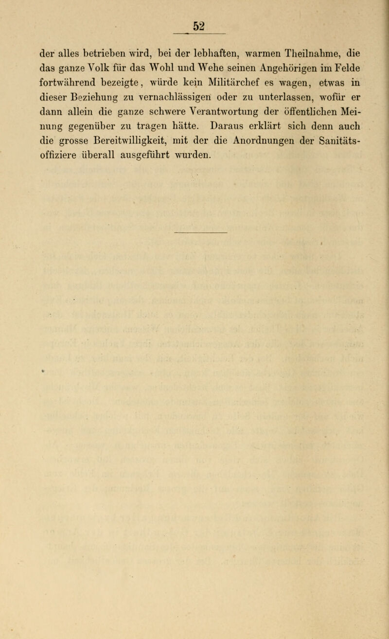 der alles betrieben wird, bei der lebhaften, warmen Theilnahme, die das ganze Volk für das Wohl und Wehe seinen Angehörigen im Felde fortwährend bezeigte, würde kein Militärchef es wagen, etwas in dieser Beziehung zu vernachlässigen oder zu unterlassen, wofür er dann allein die ganze schwere Verantwortung der öffentlichen Mei- nung gegenüber zu tragen hätte. Daraus erklärt sich denn auch die grosse Bereitwilligkeit, mit der die Anordnungen der Sanitäts- offiziere überall ausgeführt wurden.