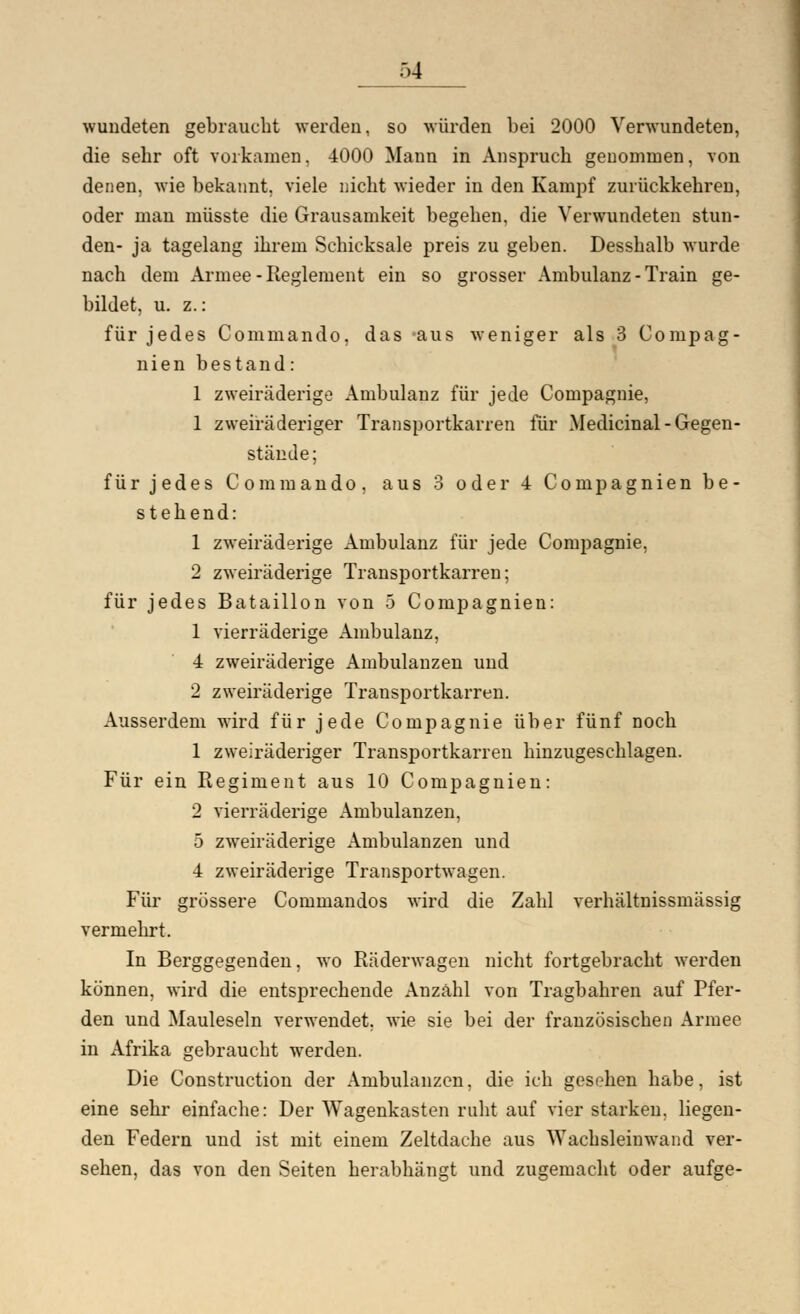 wundeten gebraucht werden, so würden bei 2000 Verwundeten, die sehr oft vorkamen, 4000 Mann in Anspruch genommen, von denen, wie bekannt, viele nicht wieder in den Kampf zurückkehren, oder man müsste die Grausamkeit begehen, die Verwundeten stun- den- ja tagelang ihrem Schicksale preis zu geben. Desshalb wurde nach dem Armee-Reglement ein so grosser Ambulanz - Train ge- bildet, u. z.: für jedes Commando, das aus weniger als 3 Conipag- nien bestand: 1 zweiräderige Ambulanz für jede Compagnie, 1 zweiräderiger Transportkarren für Medicinal - Gegen- stände; für jedes Commando, aus 3 oder 4 Compagnien be- stehend: 1 zweiräderige Ambulanz für jede Compagnie, 2 zweiräderige Transportkarren; für jedes Bataillon von 5 Compagnien: 1 vierräderige Ambulanz, 4 zweiräderige Ambulanzen und 2 zweiräderige Transportkarren. Ausserdem wird für jede Compagnie über fünf noch 1 zweiräderiger Transportkarren hinzugeschlagen. Für ein Regiment aus 10 Compagnien: 2 vierräderige Ambulanzen, 5 zweiräderige Ambulanzen und 4 zweiräderige Transportwagen. Für grössere Commandos wird die Zahl verhältnissmässig vermehrt. In Berggegenden, wo Räderwagen nicht fortgebracht werden können, wird die entsprechende Anzahl von Tragbahren auf Pfer- den und Mauleseln verwendet, wie sie bei der französischen Armee in Afrika gebraucht werden. Die Construction der Ambulanzen, die ich gesehen habe, ist eine sehr einfache: Der Wagenkasten ruht auf vier starken, liegen- den Federn und ist mit einem Zeltdache aus Wachsleiuwand ver- sehen, das von den Seiten herabhängt und zugemacht oder aufge-