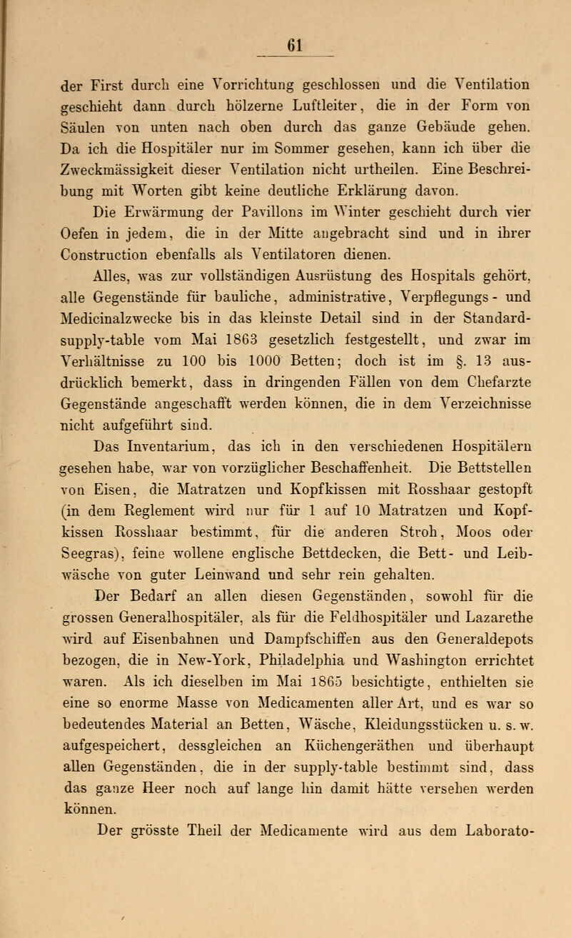 61__ der First durch eine Vorrichtung geschlossen und die Ventilation geschieht dann durch hölzerne Luftleiter, die in der Form von Säulen von unten nach oben durch das ganze Gebäude gehen. Da ich die Hospitäler nur im Sommer gesehen, kann ich über die Zweckmässigkeit dieser Ventilation nicht urtheilen. Eine Beschrei- bung mit Worten gibt keine deutliche Erklärung davon. Die Erwärmung der Pavillons im Winter geschieht durch vier Oefen in jedem, die in der Mitte angebracht sind und in ihrer Construction ebenfalls als Ventilatoren dienen. Alles, was zur vollständigen Ausrüstung des Hospitals gehört, alle Gegenstände für bauliche, administrative, Verpflegungs - und Medicinalzwecke bis in das kleinste Detail sind in der Standard- supply-table vom Mai 1863 gesetzlich festgestellt, und zwar im Verhältnisse zu 100 bis 1000 Betten; doch ist im §. 13 aus- drücklich bemerkt, dass in dringenden Fällen von dem Chefärzte Gegenstände angeschafft werden können, die in dem Verzeichnisse nicht aufgeführt sind. Das Inventarium, das ich in den verschiedenen Hospitälern gesehen habe, war von vorzüglicher Beschaffenheit. Die Bettstellen von Eisen, die Matratzen und Kopfkissen mit Rosshaar gestopft (in dem Eeglement wird nur für 1 auf 10 Matratzen und Kopf- kissen Rosshaar bestimmt, für die anderen Stroh, Moos oder Seegras), feine wollene englische Bettdecken, die Bett- und Leib- wäsche von guter Leinwand und sehr rein gehalten. Der Bedarf an allen diesen Gegenständen, sowohl für die grossen Generalhospitäler, als für die Feldhospitäler und Lazarethe wird auf Eisenbahnen und Dampfschiffen aus den Generaldepots bezogen, die in New-York, Philadelphia und Washington errichtet waren. Als ich dieselben im Mai 1865 besichtigte, enthielten sie eine so enorme Masse von Medicamenten aller Art, und es war so bedeutendes Material an Betten, Wäsche, Kleidungsstücken u. s. w. aufgespeichert, dessgleichen an Küchengeräthen und überhaupt allen Gegenständen, die in der supply-table bestimmt sind, dass das ganze Heer noch auf lange hin damit hätte versehen werden können. Der grösste Theil der Medicamente wird aus dem Laborato-