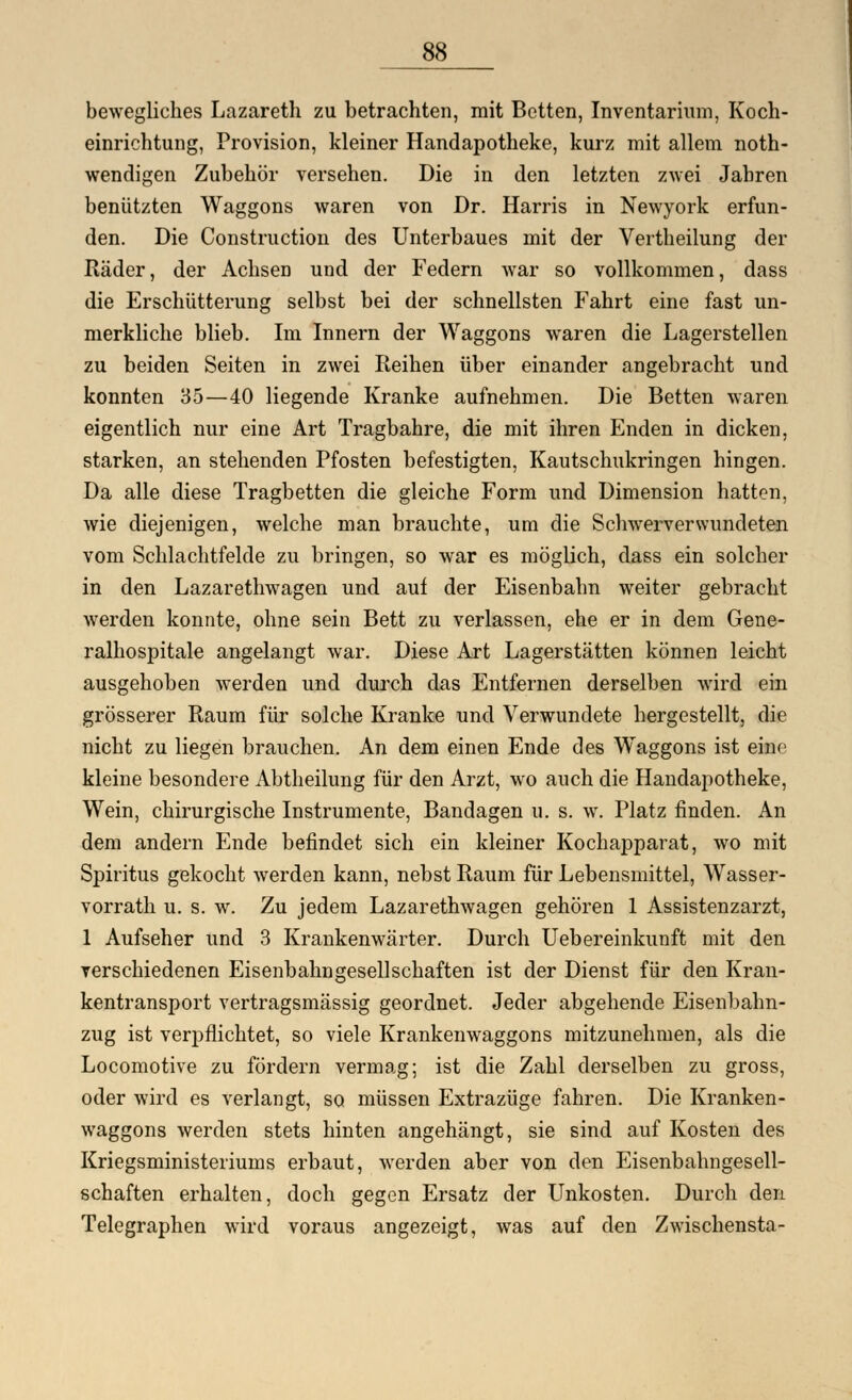 bewegliches Lazareth zu betrachten, mit Betten, Inventarium, Koch- einrichtung, Provision, kleiner Handapotheke, kurz mit allem not- wendigen Zubehör versehen. Die in den letzten zwei Jahren benützten Waggons waren von Dr. Harris in Newyork erfun- den. Die Construction des Unterbaues mit der Vertheilung der Räder, der Achsen und der Federn war so vollkommen, dass die Erschütterung selbst bei der schnellsten Fahrt eine fast un- merkliche blieb. Im Innern der Waggons waren die Lagerstellen zu beiden Seiten in zwei Reihen über einander angebracht und konnten 35—40 liegende Kranke aufnehmen. Die Betten waren eigentlich nur eine Art Tragbahre, die mit ihren Enden in dicken, starken, an stehenden Pfosten befestigten, Kautschukringen hingen. Da alle diese Tragbetten die gleiche Form und Dimension hatten, wie diejenigen, welche man brauchte, um die Schwerverwundeten vom Schlachtfelde zu bringen, so war es möglich, dass ein solcher in den Lazarethwagen und auf der Eisenbahn weiter gebracht werden konnte, ohne sein Bett zu verlassen, ehe er in dem Gene- ralhospitale angelangt war. Diese Art Lagerstätten können leicht ausgehoben werden und durch das Entfernen derselben wird ein grösserer Raum für solche Kranke und Verwundete hergestellt, die nicht zu liegen brauchen. An dem einen Ende des Waggons ist eine kleine besondere Abtheilung für den Arzt, wo auch die Handapotheke, Wein, chirurgische Instrumente, Bandagen u. s. w. Platz finden. An dem andern Ende befindet sich ein kleiner Kochapparat, wo mit Spiritus gekocht werden kann, nebst Raum für Lebensmittel, Wasser- vorrath u. s. w. Zu jedem Lazarethwagen gehören 1 Assistenzarzt, 1 Aufseher und 3 Krankenwärter. Durch Uebereinkunft mit den verschiedenen Eisenbahngesellschaften ist der Dienst für den Kran- kentransport vertragsmässig geordnet. Jeder abgehende Eisenbahn- zug ist verpflichtet, so viele Krankenwaggons mitzunehmen, als die Locomotive zu fördern vermag; ist die Zahl derselben zu gross, oder wird es verlangt, so müssen Extrazüge fahren. Die Kranken- waggons werden stets hinten angehängt, sie sind auf Kosten des Kriegsministeriums erbaut, werden aber von den Eisenbahngesell- schaften erhalten, doch gegen Ersatz der Unkosten. Durch den Telegraphen wird voraus angezeigt, was auf den Zwischensta-