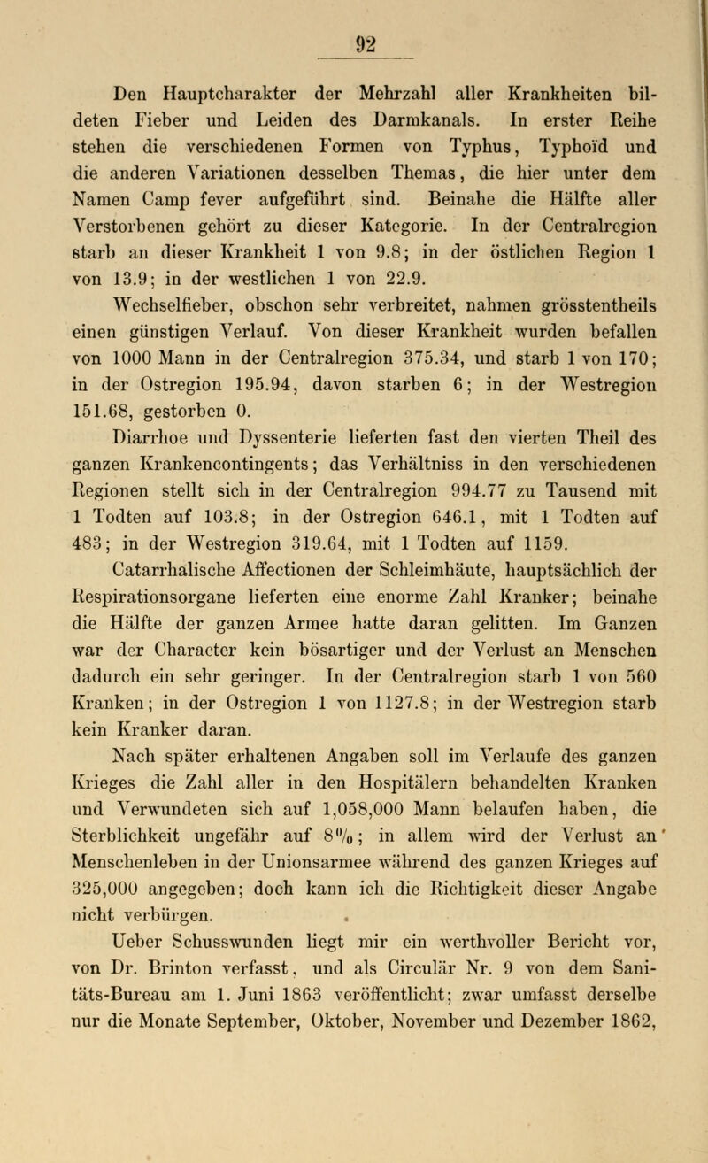 Den Hauptcharakter der Mehrzahl aller Krankheiten bil- deten Fieber und Leiden des Darmkanals. In erster Reihe stehen die verschiedenen Formen von Typhus, Typhoid und die anderen Variationen desselben Themas, die hier unter dem Namen Camp fever aufgeführt sind. Beinahe die Hälfte aller Verstorbenen gehört zu dieser Kategorie. In der Centralregion starb an dieser Krankheit 1 von 9.8; in der östlichen Region 1 von 13.9; in der westlichen 1 von 22.9. Wechselfieber, obschon sehr verbreitet, nahmen grösstentheils einen günstigen Verlauf. Von dieser Krankheit wurden befallen von 1000 Mann in der Centralregion 375.34, und starb 1 von 170; in der Ostregion 195.94, davon starben 6; in der Westregion 151.68, gestorben 0. Diarrhoe und Dyssenterie lieferten fast den vierten Theil des ganzen Krankencontingents; das Verhältniss in den verschiedenen Regionen stellt sich in der Centralregion 994.77 zu Tausend mit 1 Todten auf 103.8; in der Ostregion 646.1, mit 1 Todten auf 483; in der Westregion 319.64, mit 1 Todten auf 1159. Catarrhalische Affectionen der Schleimhäute, hauptsächlich der Respirationsorgane lieferten eine enorme Zahl Kranker; beinahe die Hälfte der ganzen Armee hatte daran gelitten. Im Ganzen war der Character kein bösartiger und der Verlust an Menschen dadurch ein sehr geringer. In der Centralregion starb 1 von 560 Kranken; in der Ostregion 1 von 1127.8; in der Westregion starb kein Kranker daran. Nach später erhaltenen Angaben soll im Verlaufe des ganzen Krieges die Zahl aller in den Hospitälern behandelten Kranken und Verwundeten sich auf 1,058,000 Mann belaufen haben, die Sterblichkeit ungefähr auf 8%; in allem wird der Verlust an' Menschenleben in der Unionsarmee während des ganzen Krieges auf 325,000 angegeben; doch kann ich die Richtigkeit dieser Angabe nicht verbürgen. Ueber Schusswunden liegt mir ein werthvoller Bericht vor, von Dr. Brinton verfasst, und als Circulär Nr. 9 von dem Sani- täts-Bureau am 1. Juni 1863 veröffentlicht; zwar umfasst derselbe nur die Monate September, Oktober, November und Dezember 1862,