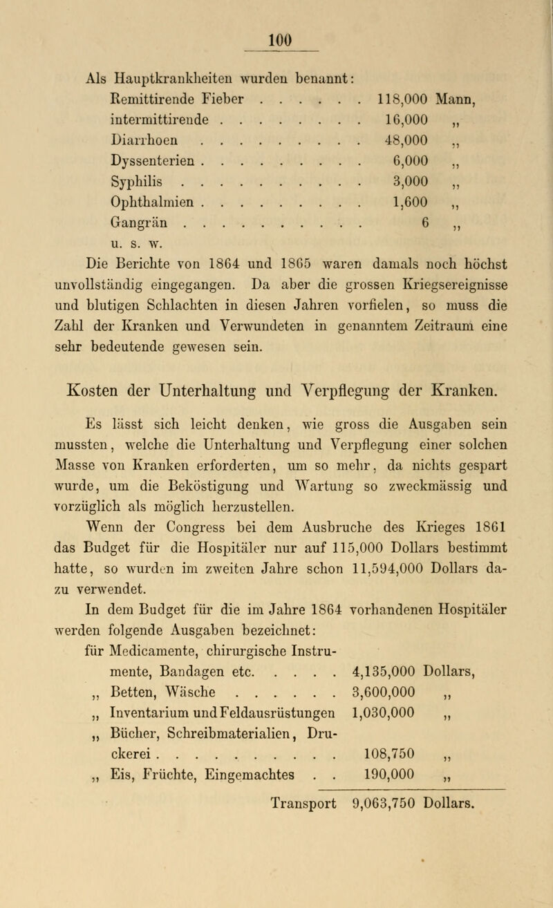 Als Hauptkrankheiten wurden benannt: Remittirende Fieber 118,000 Mann, intermittireude 16,000 Diarrhoen 48,000 Dyssenterien 6,000 Syphilis 3,000 Ophthalmien 1,600 Gangrän . 6 u. s. w. Die Berichte von 1864 und 1865 waren damals noch höchst unvollständig eingegangen. Da aber die grossen Kriegsereignisse und blutigen Schlachten in diesen Jahren vorfielen, so muss die Zahl der Kranken und Verwundeten in genanntem Zeitraum eine sehr bedeutende gewesen sein. Kosten der Unterhaltung und Verpflegung der Kranken. Es lässt sich leicht denken, wie gross die Ausgaben sein mussten, welche die Unterhaltung und Verpflegung einer solchen Masse von Kranken erforderten, um so mehr, da nichts gespart wurde, um die Beköstigung und Wartung so zweckmässig und vorzüglich als möglich herzustellen. Wenn der Congress bei dem Ausbruche des Krieges 1861 das Budget für die Hospitäler nur auf 115,000 Dollars bestimmt hatte, so wurden im zweiten Jahre schon 11,594,000 Dollars da- zu verwendet. In dem Budget für die im Jahre 1864 vorhandenen Hospitäler werden folgende Ausgaben bezeichnet: für Medicamente, chirurgische Instru- mente, Bandagen etc 4,135,000 Dollars, „ Betten, Wäsche 3,600,000 „ „ Inventarium und Feldausrüstungen 1,030,000 ,, ,, Bücher, Schreibmaterialien, Dru- ckerei 108,750 „ „ Eis, Früchte, Eingemachtes . . 190,000 „ Transport 9,063,750 Dollars.