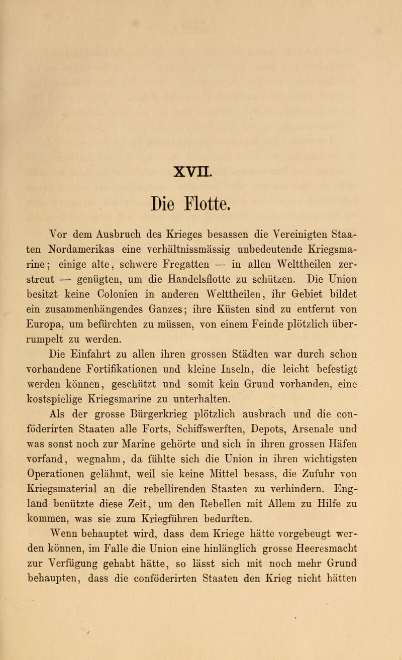 Die Flotte. Vor dem Ausbruch des Krieges besassen die Vereinigten Staa- ten Nordamerikas eine verhältnissmässig unbedeutende Kriegsma- rine ; einige alte, schwere Fregatten — in allen Welttheilen zer- streut — genügten, um die Handelsflotte zu schützen. Die Union besitzt keine Colonien in anderen Welttheilen, ihr Gebiet bildet ein zusammenhängendes Ganzes; ihre Küsten sind zu entfernt von Europa, um befürchten zu müssen, von einem Feinde plötzlich über- rumpelt zu werden. Die Einfahrt zu allen ihren grossen Städten war durch schon vorhandene Fortifikationen und kleine Inseln, die leicht befestigt werden können, geschützt und somit kein Grund vorhanden, eine kostspielige Kriegsmarine zu unterhalten. Als der grosse Bürgerkrieg plötzlich ausbrach und die con- föderirten Staaten alle Forts, Schiffswerften, Depots, Arsenale und was sonst noch zur Marine gehörte und sich in ihren grossen Häfen vorfand, wegnahm, da fühlte sich die Union in ihren wichtigsten Operationen gelähmt, weil sie keine Mittel besass, die Zufuhr von Kriegsmaterial an die rebellirenden Staaten zu verhindern. Eng- land benützte diese Zeit, um den Eebellen mit Allein zu Hilfe zu kommen, was sie zum Kriegführen bedurften. Wenn behauptet wird, dass dem Kriege hätte vorgebeugt wer- den können, im Falle die Union eine hinlänglich grosse Heeresmacht zur Verfügung gehabt hätte, so lässt sich mit noch mehr Grund behaupten, dass die conföderirten Staaten den Krieg nicht hätten