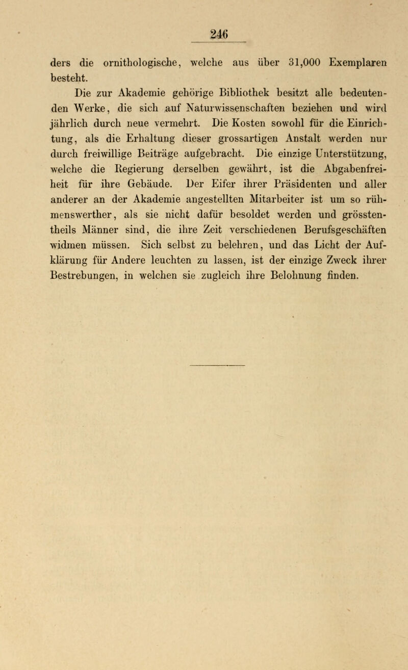 ders die ornithologische, welche aus über 31,000 Exemplaren besteht. Die zur Akademie gehörige Bibliothek besitzt alle bedeuten- den Werke, die sich auf Naturwissenschaften beziehen und wird jährlich durch neue vermehrt. Die Kosten sowohl für die Einrich- tung, als die Erhaltung dieser grossartigen Anstalt werden nur durch freiwillige Beiträge aufgebracht. Die einzige Unterstützung, welche die Kegierung derselben gewährt, ist die Abgabenfrei- heit für ihre Gebäude. Der Eifer ihrer Präsidenten und aller anderer an der Akademie angestellten Mitarbeiter ist um so rüh- menswerther, als sie nicht dafür besoldet werden und grössten- theils Männer sind, die ihre Zeit verschiedenen Berufsgeschäften widmen müssen. Sich selbst zu belehren, und das Licht der Auf- klärung für Andere leuchten zu lassen, ist der einzige Zweck ihrer Bestrebungen, in welchen sie zugleich ihre Belohnung finden.