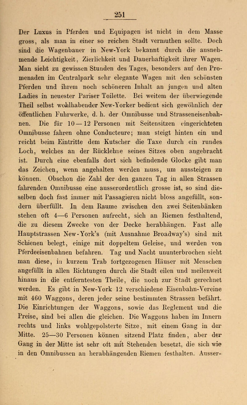 Der Luxus in Pferden und Equipagen ist nicht in dem Masse gross, als man in einer so reichen Stadt vermuthen sollte. Doch sind die Wagenbauer in New-York bekannt durch die ausneh- mende Leichtigkeit. Zierlichkeit und Dauerhaftigkeit ihrer Wagen. Man sieht zu gewissen Stunden des Tages, besonders auf den Pro- menaden im Centralpark sehr elegante Wagen mit den schönsten Pferden und ihrem noch schöneren Inhalt an jungen und alten Ladies in neuester Pariser Toilette. Bei weitem der überwiegende Theil selbst wohlhabender New-Yorker bedient sich gewöhnlich der öffentlichen Fuhrwerke, d. h. der Omnibusse und Strasseneisenbah- nen. Die für 10—12 Personen mit Seitensitzen eingerichteten Omnibusse fahren ohne Conducteure; man steigt hinten ein und reicht beim Eintritte dem Kutscher die Taxe durch ein rundes Loch, welches an der Rücklehne seines Sitzes oben angebracht ist. Durch eine ebenfalls dort sich befindende Glocke gibt man das Zeichen, wenn angehalten werden muss, um aussteigen zu können. Obschon die Zahl der den ganzen Tag in allen Strassen fahrenden Omnibusse eine ausserordentlich grosse ist, so sind die- selben doch fast immer mit Passagieren nicht bloss angefüllt, son- dern überfüllt. In dem Räume zwischen den zwei Seitenbänken stehen oft 4—6 Personen aufrecht, sich an Riemen festhaltend, die zu diesem Zwecke von der Decke herabhängen. Fast alle Hauptstrassen New-York's (mit Ausnahme Broadway's) sind mit Schienen belegt, einige mit doppeltem Geleise, und werden von Pferdeeisenbahnen befahren. Tag und Nacht ununterbrochen sieht man diese, in kurzem Trab fortgezogenen Häuser mit Menschen angefüllt in allen Richtungen durch die Stadt eilen und meilenweit hinaus in die entferntesten Theile, die noch zur Stadt gerechnet werden. Es gibt in New-York 12 verschiedene Eisenbahn-Vereine mit 460 Waggons, deren jeder seine bestimmten Strassen befährt. Die Einrichtungen der Waggons, sowie das Reglement und die Preise, sind bei allen die gleichen. Die Waggons haben im Innern rechts und links wohlgepolsterte Sitze, mit einem Gang in der Mitte. 25—30 Personen können sitzend Platz finden, aber der Gang in der Mitte ist sehr oft mit Stehenden besetzt, die sich wie in den Omnibussen an herabhängenden Riemen festhalten. Ausser-