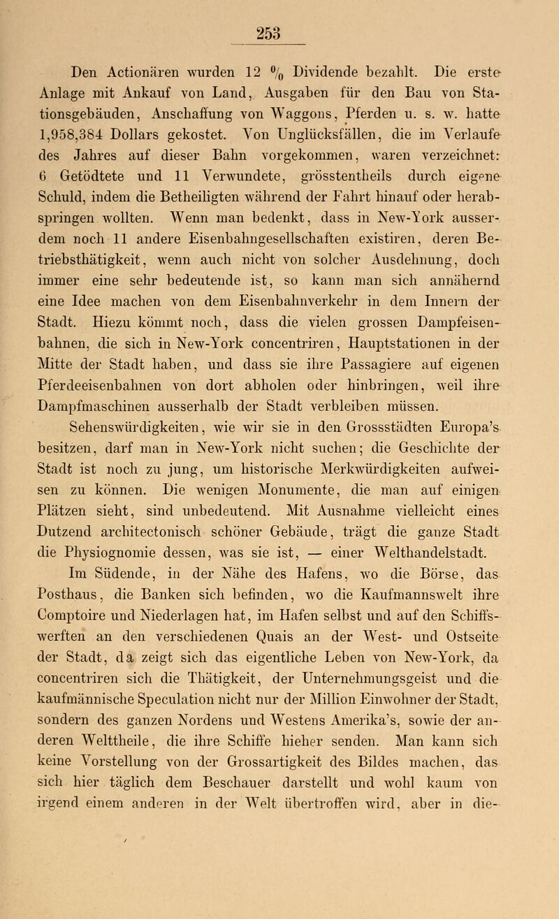 Den Actionären wurden 12 % Dividende bezahlt. Die erste Anlage mit Ankauf von Land, Ausgaben für den Bau von Sta- tionsgebäuden, Anschaffung von Waggons, Pferden u. s. w. hatte 1,958,384 Dollars gekostet. Von Unglücksfällen, die im Verlaufe des Jahres auf dieser Bahn vorgekommen, waren verzeichnet: 6 Getödtete und 11 Verwundete, grösstentheils durch eigene Schuld, indem die Betheiligten während der Fahrt hinauf oder herab- springen wollten. Wenn man bedenkt, dass in New-York ausser- dem noch 11 andere Eisenbahngesellschaften existiren, deren Be- triebsthätigkeit, wenn auch nicht von solcher Ausdehnung, doch immer eine sehr bedeutende ist, so kann man sich annähernd eine Idee machen von dem Eisenbahnverkehr in dem Innern der Stadt. Hiezu kömmt noch, dass die vielen grossen Dampfeisen- bahnen, die sich in New-York concentriren, Hauptstationen in der Mitte der Stadt haben, und dass sie ihre Passagiere auf eigenen Pferdeeisenbahnen von dort abholen oder hinbringen, weil ihre Dampfmaschinen ausserhalb der Stadt verbleiben müssen. Sehenswürdigkeiten, wie wir sie in den Grossstädten Europa's besitzen, darf man in New-York nicht suchen; die Geschichte der Stadt ist noch zu jung, um historische Merkwürdigkeiten aufwei- sen zu können. Die wenigen Monumente, die man auf einigen Plätzen sieht, sind unbedeutend. Mit Ausnahme vielleicht eines Dutzend architectonisch schöner Gebäude, trägt die ganze Stadt die Physiognomie dessen, was sie ist, — einer Welthandelstadt. Im Südende, in der Nähe des Hafens, wo die Börse, das Posthaus, die Banken sich befinden, wo die Kaufmannswelt ihre Comptoire und Niederlagen hat, im Hafen selbst und auf den Schiffs- werften an den verschiedenen Quais an der West- und Ostseite der Stadt, da zeigt sich das eigentliche Leben von New-York, da concentriren sich die Thätigkeit, der Unternehmungsgeist und die kaufmännische Speculation nicht nur der Million Einwohner der Stadt, sondern des ganzen Nordens und Westens Amerika's, sowie der an- deren Welttheile, die ihre Schiffe hieher senden. Man kann sich keine Vorstellung von der Grossartigkeit des Bildes machen, das sich hier täglich dem Beschauer darstellt und wohl kaum von irgend einem anderen in der Welt übertroffen wird, aber in die-
