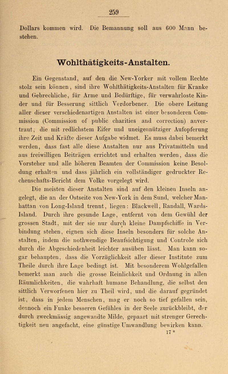 Dollars kommen wird. Die Bemannung soll aus 600 Mann be- stehen. Wohlthätigkeits - Anstalten. Ein Gegenstand, auf den die New-Yorker mit vollem Rechte stolz sein können, sind ihre Wohlthätigkeits-Anstalten für Kranke und Gebrechliche, für Arme und Bedürftige, für verwahrloste Kin- der und für Besserung sittlich Verdorbener. Die obere Leitung aller dieser verschiedenartigen Anstalten ist einer besonderen Com- mission (Commission of public charities and correction) anver- traut, die mit redlichstem Eifer und uneigennütziger Aufopferung ihre Zeit und Kräfte dieser Aufgabe widmet. Es muss dabei bemerkt werden, dass fast alle diese Anstalten nur aus Privatmitteln und aus freiwilligen Beiträgen errichtet und erhalten werden, dass die Vorsteher und alle höheren Beamten der Commission keine Besol- dung erhalten und dass jährlich ein vollständiger gedruckter Re- chenschafts-Bericht dem Volke vorgelegt wird. Die meisten dieser Anstalten sind auf den kleinen Inseln an- gelegt, die an der Ostseite von Xew-York in dem Sund, welcher Man- hattan von Long-Island trennt, liegen: Blackwell, Randall, Wards- Island. Durch ihre gesunde Lage, entfernt von dem Gewühl der grossen Stadt, mit der sie nur durch kleine Dampfschiffe in Ver- bindung stehen, eignen sich diese Inseln besonders für solche An- stalten, indem die nothwendige Beaufsichtigung und Controle sich durch die Abgeschiedenheit leichter ausüben lässt. Man kann so- gar behaupten, dass die Vorzüglichkeit aller dieser Institute zum Theile durch ihre Lage bedingt ist. Mit besonderem Wohlgefallen bemerkt man auch die grosse Reinlichkeit und Ordnung in allen Räumlichkeiten, die wahrhaft humane Behandlung, die selbst den sittlich Verworfenen hier zu Theil wird, und die darauf gegründet ist, dass in jedem Menschen, mag er noch so tief gefallen sein, dennoch ein Funke besseren Gefühles in der Seele zurückbleibt, der durch zweckmässig angewandte Milde, gepaart mit strenger Gerech- tigkeit neu angefacht, eine günstige Umwandlung bewirken kann. 17*