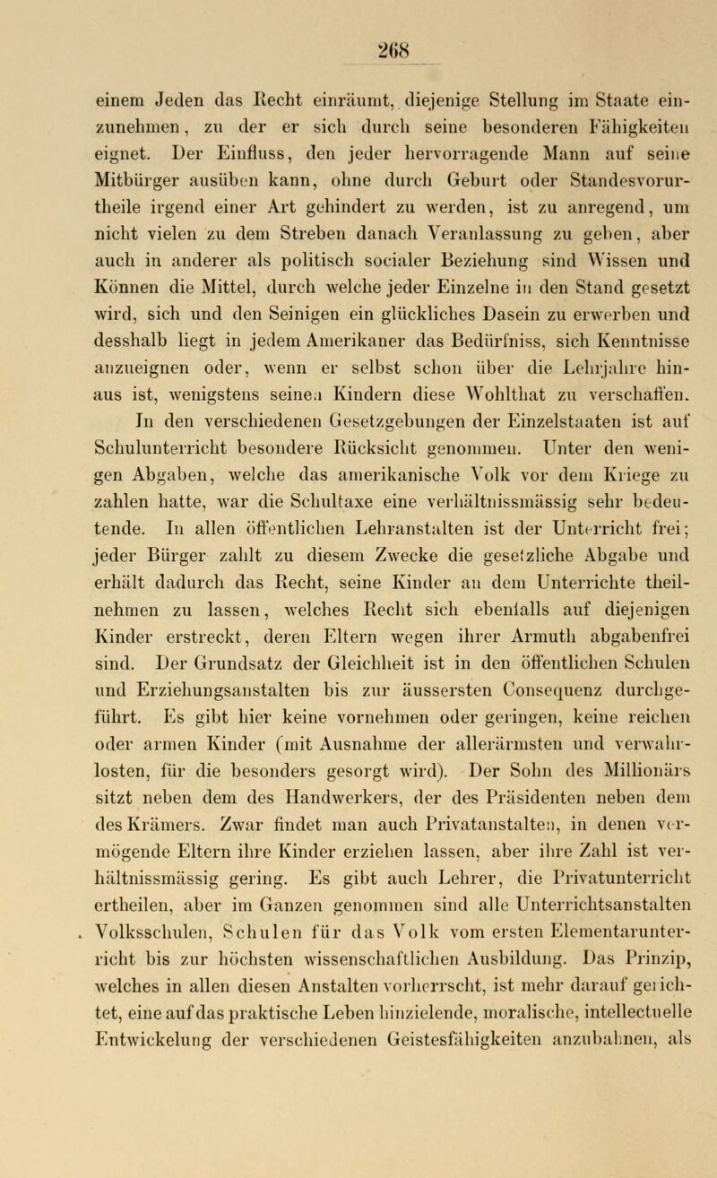 einem Jeden das Recht einräumt, diejenige Stellung im Staate ein- zunehmen , zu der er sich durch seine besonderen Fähigkeiten eignet. Der Einfluss, den jeder hervorragende Mann auf seine Mitbürger ausüben kann, ohne durch Geburt oder Standesvorur- theile irgend einer Art gehindert zu werden, ist zu anregend, um nicht vielen zu dem Streben danach Veranlassung zu geben, aber auch in anderer als politisch socialer Beziehung sind Wissen und Können die Mittel, durch welche jeder Einzelne in den Stand gesetzt wird, sich und den Seinigen ein glückliches Dasein zu erwerben und desshalb liegt in jedem Amerikaner das Bedürl'niss, sich Kenntnisse anzueignen oder, wenn er selbst schon über die Lehrjahre hin- aus ist, wenigstens seine a Kindern diese Wohlthat zu verschaffen. In den verschiedenen Gesetzgebungen der Einzelstaaten ist auf Schulunterricht besondere Rücksicht genommen. Unter den weni- gen Abgaben, welche das amerikanische Volk vor dem Kriege zu zahlen hatte, war die Schultaxe eine verhältnissmässig sehr bedeu- tende. In allen öffentlichen Lehranstalten ist der Unterricht frei; jeder Bürger zahlt zu diesem Zwecke die gesetzliche Abgabe und erhält dadurch das Recht, seine Kinder an dem Unterrichte theil- nehmen zu lassen, welches Recht sich ebenialls auf diejenigen Kinder erstreckt, deren Eltern wegen ihrer Armuth abgabenfrei sind. Der Grundsatz der Gleichheit ist in den öffentlichen Schulen und Erziehungsanstalten bis zur äussersten Consequenz durchge- führt. Es gibt hier keine vornehmen oder geringen, keine reichen oder armen Kinder (mit Ausnahme der allerärmsten und verwahr- losten, für die besonders gesorgt wird). Der Sohn des Millionärs sitzt neben dem des Handwerkers, der des Präsidenten neben dem des Krämers. Zwar findet man auch Privatanstalten, in denen ver- mögende Eltern ihre Kinder erziehen lassen, aber ihre Zahl ist ver- hältnissmässig gering. Es gibt auch Lehrer, die Privatunterricht ertheilen, aber im Ganzen genommen sind alle Unterrichtsanstalten Volksschulen, Schulen für das Volk vom ersten Elementarunter- richt bis zur höchsten wissenschaftlichen Ausbildung. Das Prinzip, welches in allen diesen Anstalten vorherrscht, ist mehr darauf gei ich- tet, eine auf das praktische Leben hinzielende, moralische, intellectuelle Entwicklung der verschiedenen Geistesfähigkeiten anzubahnen, als