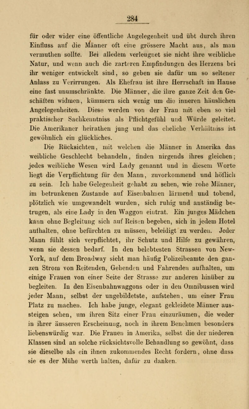 für oder wider eine öffentliche Angelegenheit und übt durch ihren Einfluss auf die Männer oft eine grössere Macht aus, als man vermuthen sollte. Bei alledem verleugnet sie nicht ihre weibliche Natur, und wenn auch die zarteren Empfindungen des Herzens bei ihr weniger entwickelt sind, so geben sie dafür um so seltener Anlass zu Verirrungen. Als Ehefrau ist ihre Herrschaft im Hause eine fast unumschränkte. Die Männer, die ihre ganze Zeit den Ge- schäften widmen, kümmern sich wenig um diu inneren häuslichen Angelegenheiten. Diese werden von der Frau mit eben so viel praktischer Sachkenntniss als Pflichtgefühl und Würde geleitet. Die Amerikaner heirathen jung und das eheliche Verhältnis« ist gewöhnlich ein glückliches. Die Rücksichten, mit welchen die Männer in Amerika das weibliche Geschlecht behandeln, finden nirgends ihres gleichen; jedes weibliche Wesen wird Lady genannt und in diesem Worte liegt die Verpflichtung für den Mann, zuvorkommend und höflich zu sein. Ich habe Gelegenheit gehabt zu sehen, wie rohe Männer, im betrunkenen Zustande auf Eisenbahnen lärmend und tobend, plötzlich wie umgewandelt wurden, sich ruhig und anständig be- trugen, als eine Lady in den Waggon eintrat. Ein junges Mädchen kann ohne Begleitung sich auf Reisen begeben, sich in jedem Hotel aufhalten, ohne befürchten zu müssen, beleidigt zu werden. Jeder Mann fühlt sich verpflichtet, ihr Schutz und Hilfe zu gewähren, wenn sie dessen bedarf. In den belebtesten Strassen von New- York, auf dem Broadway sieht man häufig Polizeibeamte den gan- zen Strom von Reitenden, Gehenden und Fahrenden aufhalten, um einige Frauen von einer Seite der Strasse zur anderen hinüber zu begleiten. In den Eisenbahnwaggons oder in den Omnibussen wird jeder Mann, selbst der ungebildetste, aufstehen, um einer Frau Platz zu machen. Ich habe junge, elegant gekleidete Männer aus- steigen sehen, um ihren Sitz einer Frau einzuräumen, die weder in ihrer äusseren Erscheinung, noch in ihrem Benehmen besonders liebenswürdig war. Die Frauen in Amerika, selbst die der niederen Klassen sind an solche rücksichtsvolle Behandlung so gewöhnt, dass sie dieselbe als ein ihnen zukommendes Recht fordern, ohne dass sie es der Mühe werth halten, dafür zu danken.