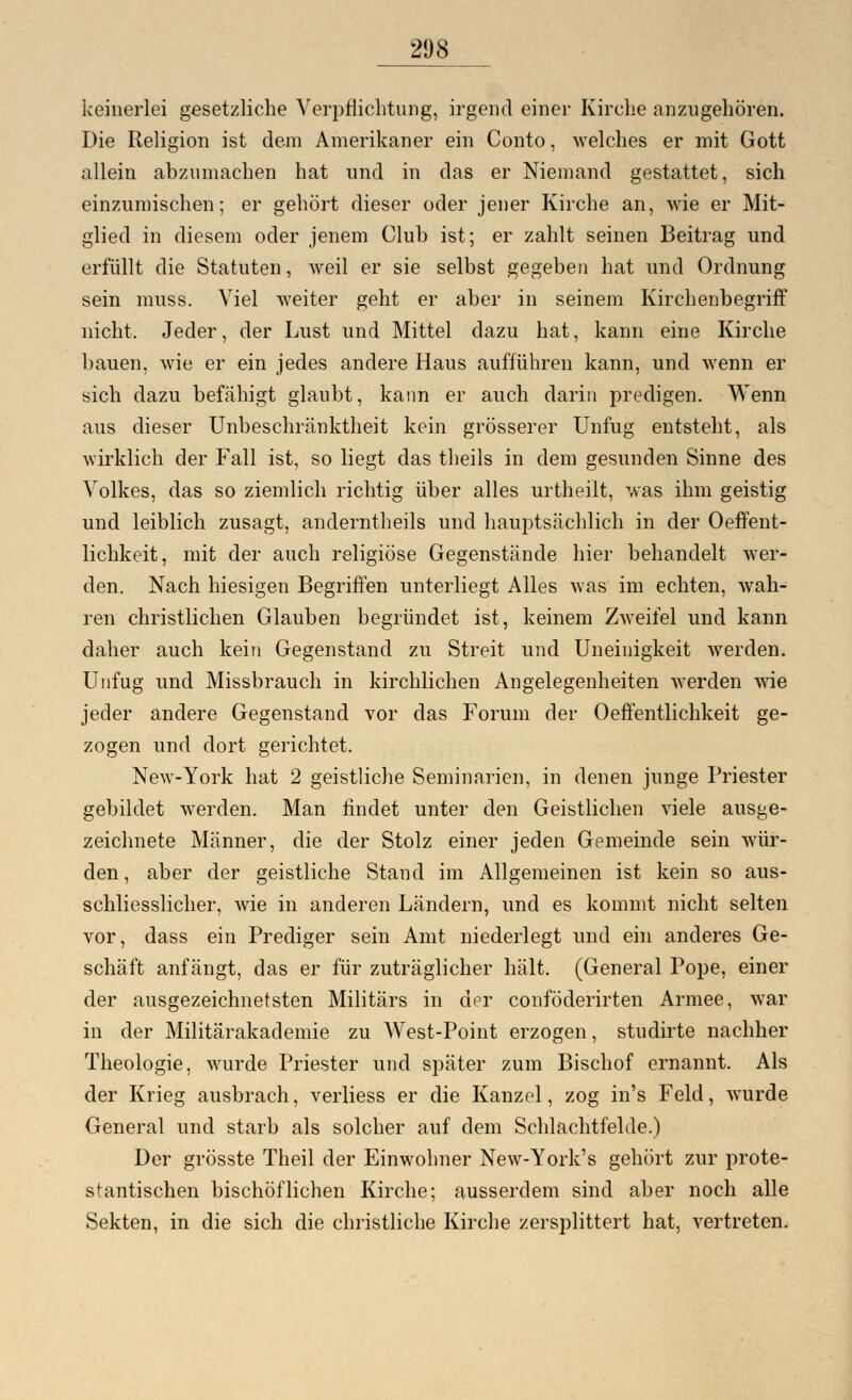 keinerlei gesetzliche Verpflichtung, irgend einer Kirche anzugehören. Die Religion ist dem Amerikaner ein Conto, welches er mit Gott allein abzumachen hat und in das er Niemand gestattet, sich einzumischen; er gehört dieser oder jener Kirche an, wie er Mit- glied in diesem oder jenem Club ist; er zahlt seinen Beitrag und erfüllt die Statuten, weil er sie selbst gegeben hat und Ordnung sein muss. Viel weiter geht er aber in seinem Kirchenbegriff nicht. Jeder, der Lust und Mittel dazu hat, kann eine Kirche bauen, wie er ein jedes andere Haus aufführen kann, und wenn er sich dazu befähigt glaubt, kann er auch darin predigen. Wenn aus dieser Unbeschränktheit kein grösserer Unfug entsteht, als wirklich der Fall ist, so liegt das theils in dem gesunden Sinne des Volkes, das so ziemlich richtig über alles urtheiit, was ihm geistig und leiblich zusagt, anderntheils und hauptsächlich in der Oeffent- lichkeit, mit der auch religiöse Gegenstände hier behandelt wer- den. Nach hiesigen Begriffen unterliegt Alles was im echten, wah- ren christlichen Glauben begründet ist, keinem Zweifel und kann daher auch kein Gegenstand zu Streit und Uneinigkeit Averden. Unfug und Missbrauch in kirchlichen Angelegenheiten werden wie jeder andere Gegenstand vor das Forum der Oeffentlichkeit ge- zogen und dort gerichtet. New-York hat 2 geistliche Seminarien, in denen junge Priester gebildet werden. Man findet unter den Geistlichen viele ausge- zeichnete Männer, die der Stolz einer jeden Gemeinde sein wür- den, aber der geistliche Stand im Allgemeinen ist kein so aus- schliesslicher, wie in anderen Ländern, und es kommt nicht selten vor, dass ein Prediger sein Amt niederlegt und ein anderes Ge- schäft anfängt, das er für zuträglicher hält. (General Pope, einer der ausgezeichnetsten Militärs in der conföderirten Armee, war in der Militärakademie zu West-Point erzogen, studirte nachher Theologie, wurde Priester und später zum Bischof ernannt. Als der Krieg ausbrach, verliess er die Kanzel, zog in's Feld, wurde General und starb als solcher auf dem Schlachtfelde.) Der grösste Theil der Einwohner New-York's gehört zur prote- stantischen bischöflichen Kirche; ausserdem sind aber noch alle Sekten, in die sich die christliche Kirche zersplittert hat, vertreten.