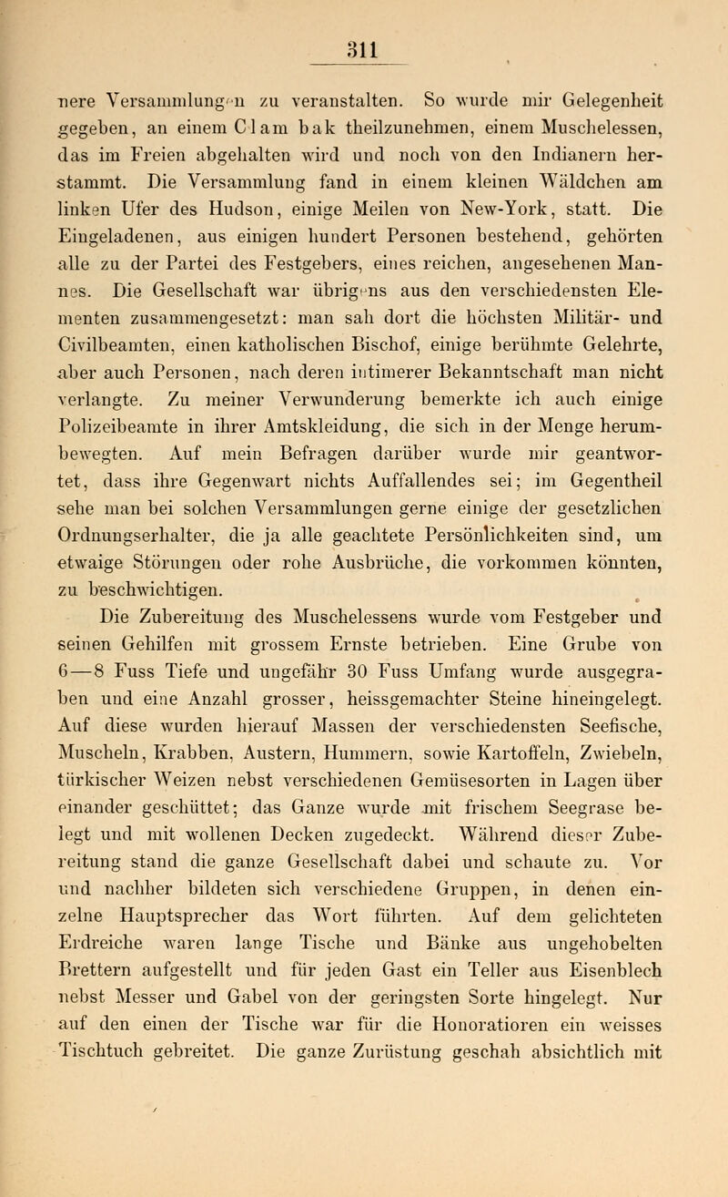 nere Versammlung■n zu veranstalten. So wurde mir Gelegenheit gegeben, an einem Clam bak theilzunehmen, einem Muschelessen, das im Freien abgehalten wird und noch von den Indianern her- stammt. Die Versammlung fand in einem kleinen Wäldchen am linken Ufer des Hudson, einige Meilen von New-York, statt. Die Eingeladenen, aus einigen hundert Personen bestehend, gehörten alle zu der Partei des Festgebers, eines reichen, angesehenen Man- nes. Die Gesellschaft war übrigens aus den verschiedensten Ele- menten zusammengesetzt: man sah dort die höchsten Militär- und Civilbeamten, einen katholischen Bischof, einige berühmte Gelehrte, aber auch Personen, nach deren intimerer Bekanntschaft man nicht verlangte. Zu meiner Verwunderung bemerkte ich auch einige Polizeibeamte in ihrer Amtskleidung, die sich in der Menge herum- bewegten. Auf mein Befragen darüber wurde mir geantwor- tet, dass ihre Gegenwart nichts Auffallendes sei; im Gegentheil sehe man bei solchen Versammlungen gerne einige der gesetzlichen Ordnungserhalter, die ja alle geachtete Persönlichkeiten sind, um etwaige Störungen oder rohe Ausbrüche, die vorkommen könnten, zu beschwichtigen. Die Zubereitung des Muschelessens wurde vom Festgeber und seinen Gehilfen mit grossem Ernste betrieben. Eine Grube von 6 — 8 Fuss Tiefe und ungefähr 30 Fuss Umfang wurde ausgegra- ben und eine Anzahl grosser, heissgemachter Steine hineingelegt. Auf diese wurden hierauf Massen der verschiedensten Seefische, Muscheln, Krabben, Austern, Hummern, sowie Kartoffeln, Zwiebeln, türkischer Weizen nebst verschiedenen Gemüsesorten in Lagen über einander geschüttet; das Ganze wurde mit frischem Seegrase be- legt und mit wollenen Decken zugedeckt. Während dieser Zube- reitung stand die ganze Gesellschaft dabei und schaute zu. Vor und nachher bildeten sich verschiedene Gruppen, in denen ein- zelne Hauptsprecher das Wort führten. Auf dem gelichteten Erdreiche waren lange Tische und Bänke aus ungehobelten Brettern aufgestellt und für jeden Gast ein Teller aus Eisenblech nebst Messer und Gabel von der geringsten Sorte hingelegt. Nur auf den einen der Tische war für die Honoratioren ein weisses Tischtuch gebreitet. Die ganze Zurüstung geschah absichtlich mit