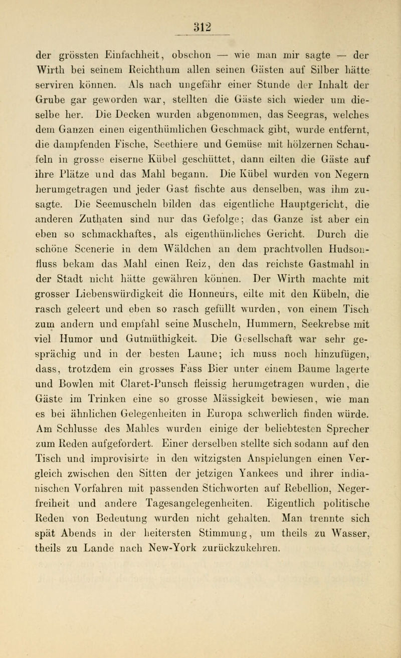 der grössten Einfachheit, obschon — wie man mir sagte — der Wirth bei seinem Reichthum allen seinen Gästen auf Silber hätte serviren können. Als nach ungefähr einer Stunde der Inhalt der Grube gar geworden war, stellten die Gäste sich wieder um die- selbe her. Die Decken wurden abgenommen, das Seegras, welches dem Ganzen einen eigenthümlichen Geschmack gibt, wurde entfernt, die dampfenden Fische, Seethiere und Gemüse mit hölzernen Schau- feln in grosse eiserne Kübel geschüttet, dann eilten die Gäste auf ihre Plätze und das Mahl begann. Die Kübel wurden von Negern herumgetragen und jeder Gast fischte aus denselben, was ihm zu- sagte. Die Seemuscheln bilden das eigentliche Hauptgericht, die anderen Zuthaten sind nur das Gefolge; das Ganze ist aber ein eben so schmackhaftes, als eigenthümliches Gericht. Durch die schöne Scenerie in dem Wäldchen an dem prachtvollen Hudson- fluss bekam das Mahl einen Reiz, den das reichste Gastmahl in der Stadt nicht hätte gewähren können. Der Wirth machte mit grosser Liebenswürdigkeit die Honneurs, eilte mit den Kübeln, die rasch geleert und eben so rasch gefüllt wurden, von einem Tisch zum andern und empfahl seine Muscheln, Hummern, Seekrebse mit viel Humor und Gutmüthigkeit. Die Gesellschaft war sehr ge- sprächig und in der besten Laune; ich muss noch hinzufügen, dass, trotzdem ein grosses Fass Bier unter einem Baume lagerte und Bowlen mit Claret-Punsch fleissig herumgetragen wurden, die Gäste im Trinken eine so grosse Massigkeit bewiesen, wie man es bei ähnlichen Gelegenheiten in Europa schwerlich finden würde. Am Schlüsse des Mahles wurden einige der beliebtesten Sprecher zum Reden aufgefordert. Einer derselben stellte sich sodann auf den Tisch und improvisirte in den witzigsten Anspielungen einen Ver- gleich zwischen den Sitten der jetzigen Yankees und ihrer india- nischen Vorfahren mit passenden Stichworten auf Rebellion, Neger- freiheit und andere Tagesangelegenheiten. Eigentlich politische Reden von Bedeutung wurden nicht gehalten. Man trennte sich spät Abends in der heitersten Stimmung, um theils zu Wasser, theils zu Lande nach New-York zurückzukehren.