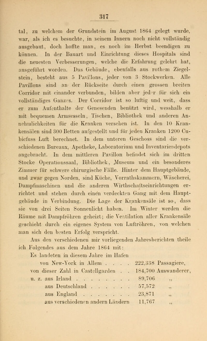 tal, zu welchem der Grundstein im August 1864 gelegt wurde, war, als ich es besuchte, in seinem Innern noch nicht vollständig ausgebaut, doch hoffte man, es noch im Herbst beendigen zu können. In der Bauart und Einrichtung dieses Hospitals sind die neuesten Verbesserungen, welche die Erfahrung gelehrt hat, ausgeführt worden. Das Gebäude, ebenfalls aus rothem Ziegel- stein, besteht aus 5 Pavillons, jeder von 3 Stockwerken. Alle Pavillons sind an der Rückseite durch einen grossen breiten Corridor mit einander verbunden, bilden aber jed°r für sich ein vollständiges Ganzes. Der Corridor ist so luftig und weit, dass er zum Aufenthalte der Genesenden benützt wird, wesshalb er mit bequemen Armsesseln. Tischen, Bibliothek und anderen An- nehmlichkeiten für die Kranken versehen ist. In den 10 Kran- kensälen sind 300 Betten aufgestellt und für jeden Kranken 1200 Cu- bicfuss Luft berechnet. In dem unteren Geschoss sind die ver- schiedenen Bureaux. Apotheke, Laboratorium und Inventariendepots augebracht. In dem mittleren Pavillon befindet sich im dritten Stocke Operationssaal. Bibliothek. 3Iuseum und ein besonderes Zimmer für schwere chirurgische Fälle. Hinter dem Hauptgebäude, und zwar gegen Norden, sind Küche, Yorrathskammern. Wäscherei, Dampfmaschinen und die anderen Wirtkschaftseinrichtungen er- richtet und stehen durch eindn verdeckten Gang mit dem Haupt- gebäude in Verbindung. Die Lage der Krankensäle ist so, dass sie von drei Seiten Sonnenlicht haben. Im Winter werden die Bäume mit Dampfröhren geheizt; die Ventilation aller Krankensäle geschieht durch ein eigenes System von Luftröhren, von welchen man sich den besten Erfolg verspricht. Aus den verschiedenen mir vorliegenden Jahresberichten theile ich Folgendes aus dem Jahre 1864 mit: Es landeten in diesem Jahre im Hafen von New-York in Allem .... 222.338 Passagiere, von dieser Zahl in Castellgarden . . 184,700 Auswanderer, u. z. aus Irland 89,706 ,, aus Deutschland 57.572 „ aus England 23,871 „ aus verschiedenen andern Ländern 11.767