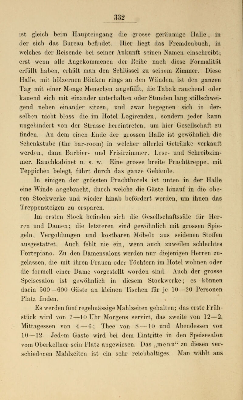 ist gleich beim Haupteingang die grosse geräumige Halle , in der sich das Bureau befindet. Hier liegt das Fremdenbuch, in welches der Reisende bei seiner Ankunft seinen Namen einschreibt; erst wenn alle Angekommenen der Reihe nach diese Formalität erfüllt haben, erhält man den Schlüssel zu seinem Zimmer. Diese Halle, mit hölzernen Bänken rings an den Wänden, ist den ganzen Tag mit einer Menge Menschen angefüllt, die Tabak rauchend oder kauend sich mit einander unterhalten oder Stunden lang stillschwei- gend neben einander sitzen, und zwar begegnen sich in der- selben nicht bloss die im Hotel Logirenden. sondern jeder kann ungehindert von der Strasse hereintreten, um hier Gesellschaft zu finden. An dem einen Ende der grossen Halle ist gewöhnlich die Schenkstube (the bar-room) in welcher allerlei Getränke verkauft werden, dann Barbier- und Frisirzimmer. Lese- und Schreibzim- mer, Rauchkabinet u. s. w. Eine grosse breite Prachttreppe, mit Teppichen belegt, führt durch das ganze Gebäude. In einigen der grössten Prachthotels ist unten in der Halle eine Winde angebracht, durch welche die Gäste hinauf in die obe- ren Stockwerke und wieder hinab befördert werden, um ihnen das Treppensteigen zu ersparen. Im ersten Stock befinden sich die Gesellschaftssäle für Her- ren und Damen; die letzteren sind gewöhnlich mit grossen Spie- geln, Vergoldungen und kostbaren Möbeln aus seidenen Stoffen ausgestattet. Auch fehlt nie ein, wenn auch zuweilen schlechtes Fortepiano. Zu den Damensalons werden nur diejenigen Herren zu- gelassen, die mit ihren Frauen oder Töchtern im Hotel wohnen oder die formell einer Dame vorgestellt worden sind. Auch der grosse Speisesalon ist gewöhnlich in diesem Stockwerke; es können darin 500—600 Gäste an kleinen Tischen für je 10—20 Personen Platz finden. Es werden fünf regelmässige Mahlzeiten gehalten; das erste Früh- stück wird von 7—10 Uhr Morgens servirt, das zweite von 12—2, Mittagessen von 4 — 6; Thee von 8—10 und Abendessen von 10—12. Jed»m Gaste wird bei dem Eintritte in den Speisesalon vom Oberkellner sein Platz angewiesen. Das ,,menu zu diesen ver- schiedenen Mahlzeiten ist ein sehr reichhaltiges. Man wählt aus