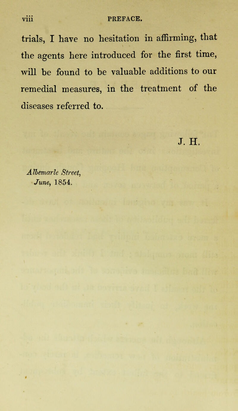 viii PREFACE. trials, I have no hesitation in affirming, that the agents here introduced for the first time, will be found to be valuable additions to our remedial measures, in the treatment of the diseases referred to. J. H. Albemarle Street, June, 1854.