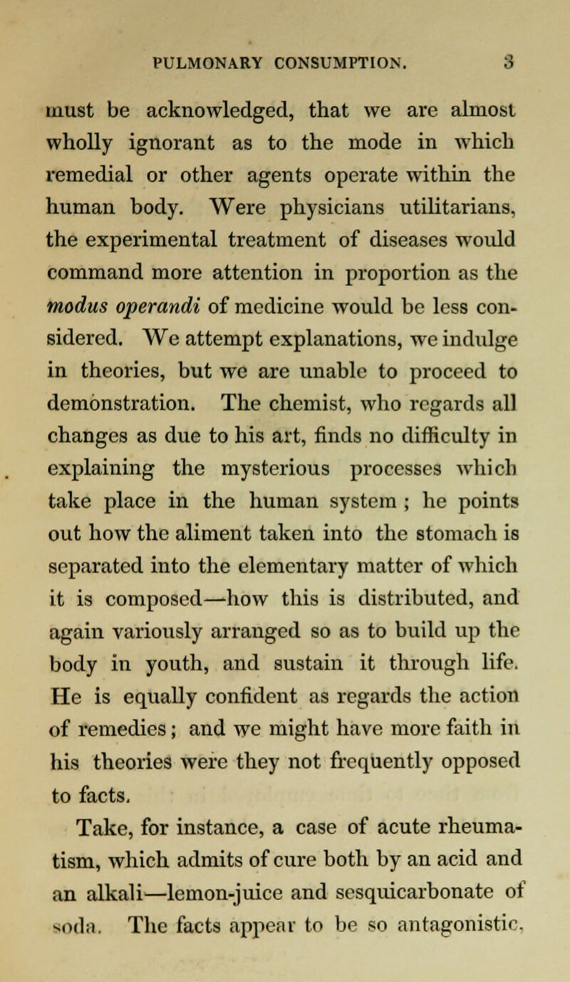 must be acknowledged, that we are almost wholly ignorant as to the mode in which remedial or other agents operate within the human body. Were physicians utilitarians, the experimental treatment of diseases would command more attention in proportion as the modus operandi of medicine would be less con- sidered. We attempt explanations, we indulge in theories, but we are unable to proceed to demonstration. The chemist, who regards all changes as due to his art, finds no difficulty in explaining the mysterious processes which take place in the human system ; he points out how the aliment taken into the stomach is separated into the elementary matter of which it is composed—how this is distributed, and again variously arranged so as to build up the body in youth, and sustain it through life. He is equally confident as regards the action of remedies; and we might have more faith in his theories were they not frequently opposed to facts. Take, for instance, a case of acute rheuma- tism, which admits of cure both by an acid and an alkali—lemon-juice and sesquicarbonate of soda. The facts appear to be so antagonistic.