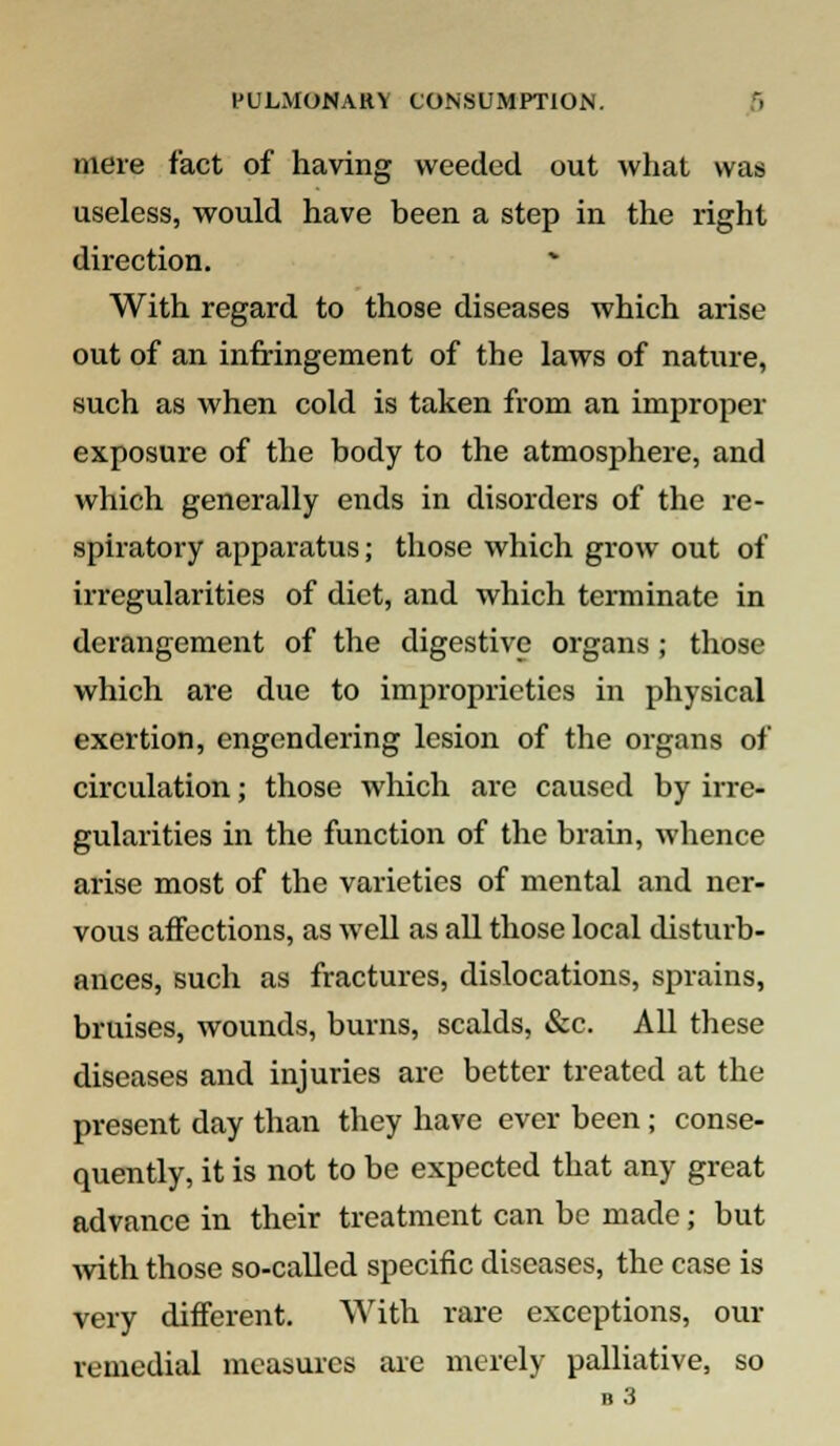 mere fact of having weeded out what was useless, would have heen a step in the right direction. With regard to those diseases which arise out of an infringement of the laws of nature, such as when cold is taken from an improper exposure of the body to the atmosphere, and which generally ends in disorders of the re- spiratory apparatus; those which grow out of irregularities of diet, and which terminate in derangement of the digestive organs; those which are due to improprieties in physical exertion, engendering lesion of the organs of circulation; those which are caused by irre- gularities in the function of the brain, whence arise most of the varieties of mental and ner- vous affections, as well as all those local disturb- ances, such as fractures, dislocations, sprains, bruises, wounds, burns, scalds, &c. All these diseases and injuries are better treated at the present day than they have ever been; conse- quently, it is not to be expected that any great advance in their treatment can be made; but with those so-called specific diseases, the case is very different. With rare exceptions, our remedial measures are merely palliative, so b3