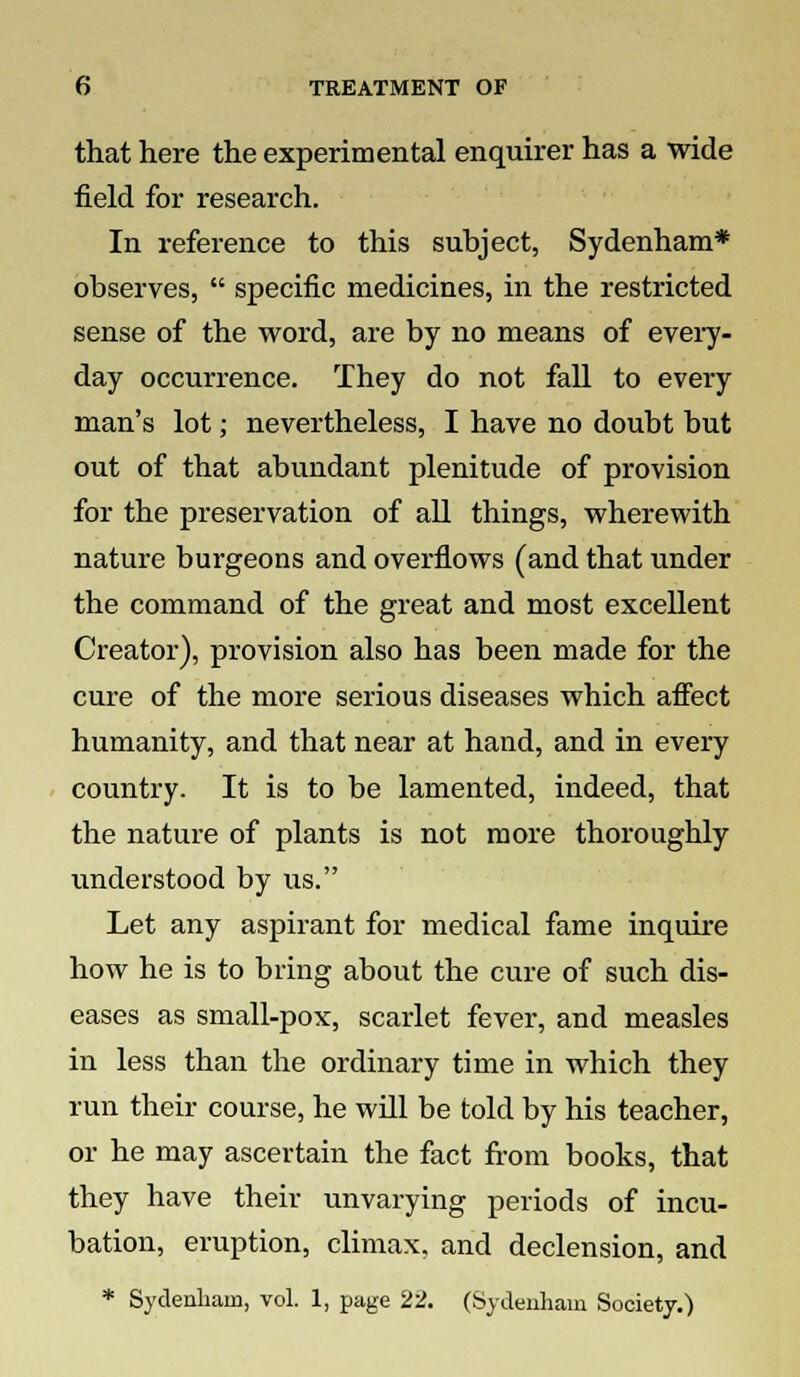 that here the experimental enquirer has a wide field for research. In reference to this subject, Sydenham* observes,  specific medicines, in the restricted sense of the word, are by no means of every- day occurrence. They do not fall to every man's lot; nevertheless, I have no doubt but out of that abundant plenitude of provision for the preservation of all things, wherewith nature burgeons and overflows (and that under the command of the great and most excellent Creator), provision also has been made for the cure of the more serious diseases which affect humanity, and that near at hand, and in every country. It is to be lamented, indeed, that the nature of plants is not more thoroughly understood by us. Let any aspirant for medical fame inquire how he is to bring about the cure of such dis- eases as small-pox, scarlet fever, and measles in less than the ordinary time in which they run their course, he will be told by his teacher, or he may ascertain the fact from books, that they have their unvarying periods of incu- bation, eruption, climax, and declension, and * Sydenham, vol. 1, page 22. (Sydenham Society.)