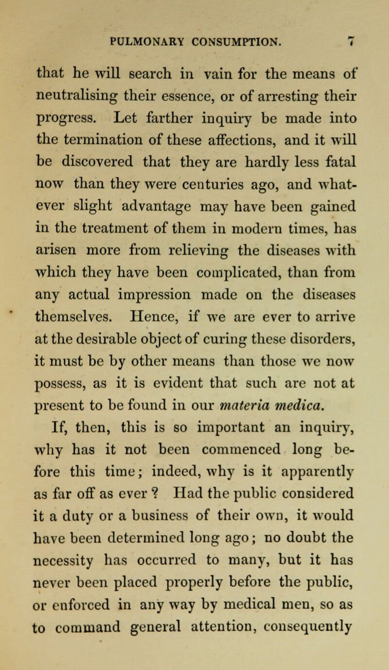 that he will search in vain for the means of neutralising their essence, or of arresting their progress. Let farther inquiry be made into the termination of these affections, and it will be discovered that they are hardly less fatal now than they were centuries ago, and what- ever slight advantage may have been gained in the treatment of them in modern times, has arisen more from relieving the diseases with which they have been complicated, than from any actual impression made on the diseases themselves. Hence, if we are ever to arrive at the desirable object of curing these disorders, it must be by other means than those we now possess, as it is evident that such are not at present to be found in our materia medica. If, then, this is so important an inquiry, why has it not been commenced long be- fore this time; indeed, why is it apparently as far off as ever ? Had the public considered it a duty or a business of their own, it would have been determined long ago; no doubt the necessity has occurred to many, but it has never been placed properly before the public, or enforced in any way by medical men, so as to command general attention, consequently