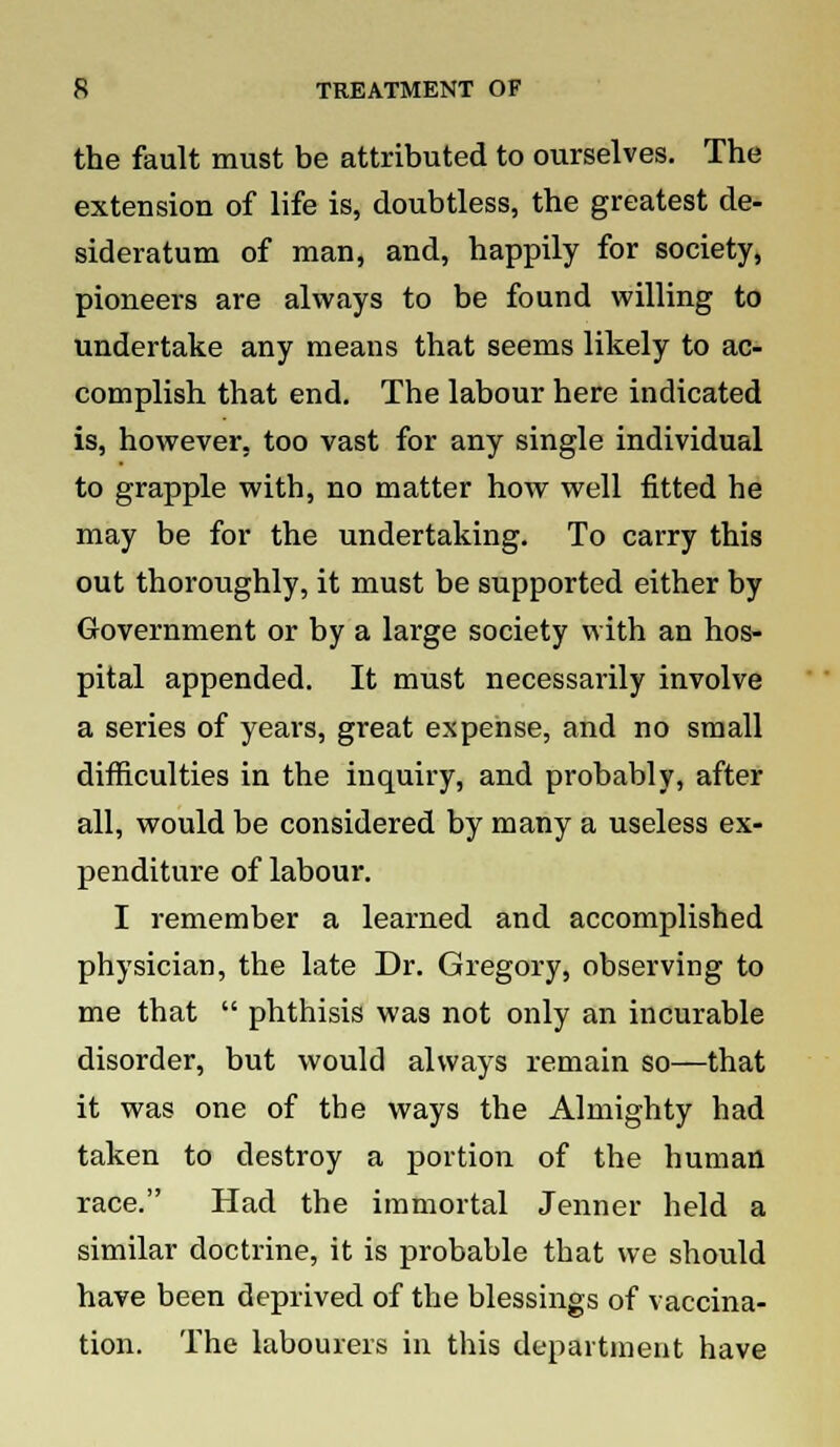 the fault must be attributed to ourselves. The extension of life is, doubtless, the greatest de- sideratum of man, and, happily for society, pioneers are always to be found willing to undertake any means that seems likely to ac- complish that end. The labour here indicated is, however, too vast for any single individual to grapple with, no matter how well fitted he may be for the undertaking. To carry this out thoroughly, it must be supported either by Government or by a large society with an hos- pital appended. It must necessarily involve a series of years, great expense, and no small difficulties in the inquiry, and probably, after all, would be considered by many a useless ex- penditure of labour. I remember a learned and accomplished physician, the late Dr. Gregory, observing to me that  phthisis was not only an incurable disorder, but would always remain so—that it was one of the ways the Almighty had taken to destroy a portion of the human race. Had the immortal Jenner held a similar doctrine, it is probable that we should have been deprived of the blessings of vaccina- tion. The labourers in this department have