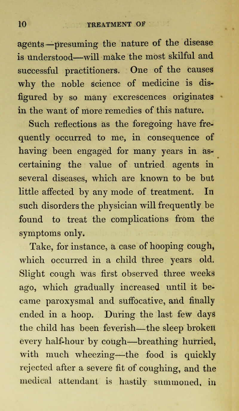 agents—presuming the nature of the disease is understood—will make the most skilful and successful practitioners. One of the causes why the noble science of medicine is dis- figured by so many excrescences originates in the want of more remedies of this nature. Such reflections as the foregoing have fre- quently occurred to me, in consequence of having been engaged for many years in as- certaining the value of untried agents in several diseases, which are known to be but little affected by any mode of treatment. In such disorders the physician will frequently be found to treat the complications from the symptoms only. Take, for instance, a case of hooping cough, which occurred in a child three years old. Slight cough was first observed three weeks ago, which gradually increased until it be- came paroxysmal and suffocative, and finally ended in a hoop. During the last few days the child has been feverish—the sleep broken every half-hour by cough—breathing hurried, with much wheezing—the food is quickly rejected after a severe fit of coughing, and the medical attendant is hastily summoned, in