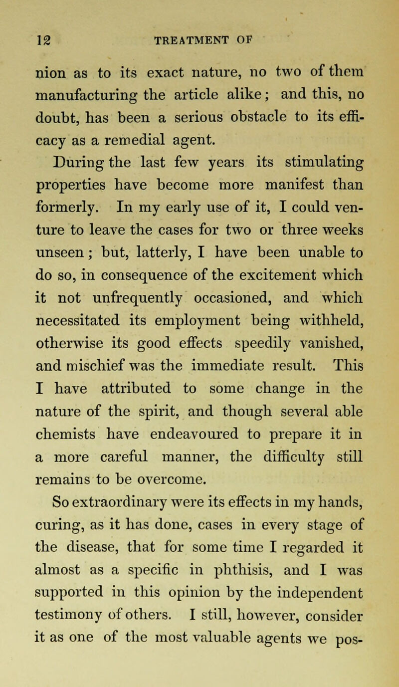 nion as to its exact nature, no two of them manufacturing the article alike; and this, no doubt, has been a serious obstacle to its effi- cacy as a remedial agent. During the last few years its stimulating properties have become more manifest than formerly. In my early use of it, I could ven- ture to leave the cases for two or three weeks unseen; but, latterly, I have been unable to do so, in consequence of the excitement which it not unfrequently occasioned, and which necessitated its employment being withheld, otherwise its good effects speedily vanished, and mischief was the immediate result. This I have attributed to some change in the nature of the spirit, and though several able chemists have endeavoured to prepare it in a more careful manner, the difficulty still remains to be overcome. So extraordinary were its effects in my hands, curing, as it has done, cases in every stage of the disease, that for some time I regarded it almost as a specific in phthisis, and I was supported in this opinion by the independent testimony of others. I still, however, consider it as one of the most valuable agents we pos-
