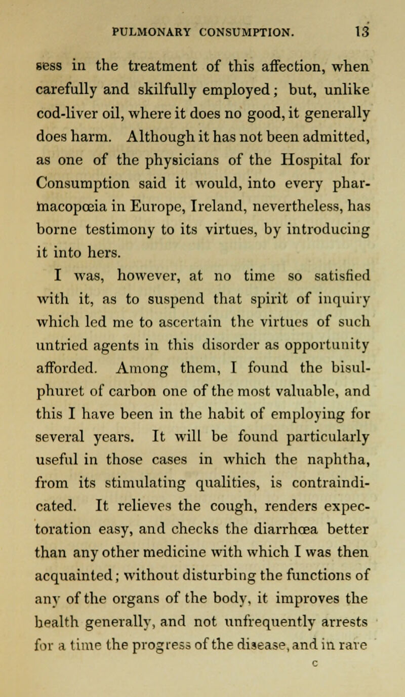 Bess in the treatment of this affection, when carefully and skilfully employed; but, unlike cod-liver oil, where it does no good, it generally does harm. Although it has not been admitted, as one of the physicians of the Hospital for Consumption said it would, into every phar- macopoeia in Europe, Ireland, nevertheless, has borne testimony to its virtues, by introducing it into hers. I was, however, at no time so satisfied with it, as to suspend that spirit of inquiry which led me to ascertain the virtues of such untried agents in this disorder as opportunity afforded. Among them, I found the bisul- phuret of carbon one of the most valuable, and this I have been in the habit of employing for several years. It will be found particularly useful in those cases in which the naphtha, from its stimulating qualities, is contraindi- cated. It relieves the cough, renders expec- toration easy, and checks the diarrhoea better than any other medicine with which I was then acquainted; without disturbing the functions of any of the organs of the body, it improves the health generally, and not unfrequently arrests for a time the progress of the disease, and in rave