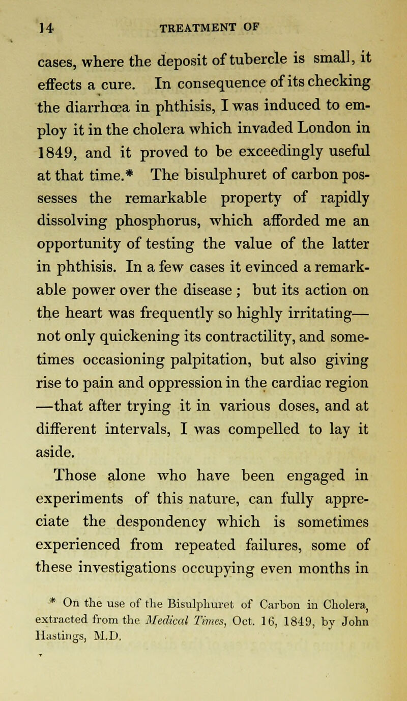 cases, where the deposit of tubercle is small, it effects a cure. In consequence of its checking the diarrhoea in phthisis, I was induced to em- ploy it in the cholera which invaded London in 1849, and it proved to be exceedingly useful at that time.* The bisulphuret of carbon pos- sesses the remarkable property of rapidly dissolving phosphorus, which afforded me an opportunity of testing the value of the latter in phthisis. In a few cases it evinced a remark- able power over the disease ; but its action on the heart was frequently so highly irritating— not only quickening its contractility, and some- times occasioning palpitation, but also giving rise to pain and oppression in the cardiac region —that after trying it in various doses, and at different intervals, I was compelled to lay it aside. Those alone who have been engaged in experiments of this nature, can fully appre- ciate the despondency which is sometimes experienced from repeated failures, some of these investigations occupying even months in * On the use of the Bisulphuret of Carbon in Cholera, extracted from the Medical Times, Oct. 16, 1849, by John Hastings, M.D.