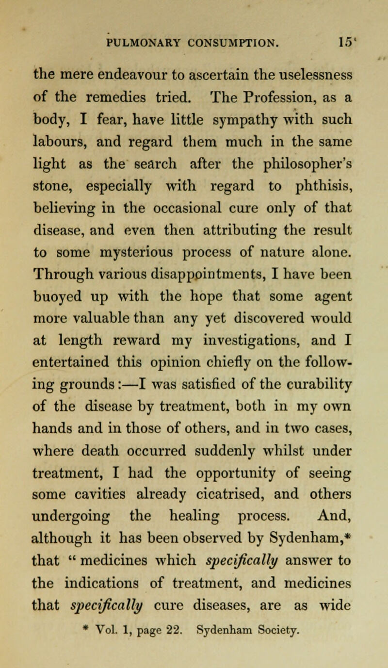 the mere endeavour to ascertain the uselessness of the remedies tried. The Profession, as a body, I fear, have little sympathy with such labours, and regard them much in the same light as the search after the philosopher's stone, especially with regard to phthisis, believing in the occasional cure only of that disease, and even then attributing the result to some mysterious process of nature alone. Through various disappointments, I have been buoyed up with the hope that some agent more valuable than any yet discovered would at length reward my investigations, and I entertained this opinion chiefly on the follow- ing grounds:—I was satisfied of the curability of the disease by treatment, both in my own hands and in those of others, and in two cases, where death occurred suddenly whilst under treatment, I had the opportunity of seeing some cavities already cicatrised, and others undergoing the healing process. And, although it has been observed by Sydenham,* that  medicines which specifically answer to the indications of treatment, and medicines that specifically cure diseases, are as wide * Vol. 1, page 22. Sydenham Society.