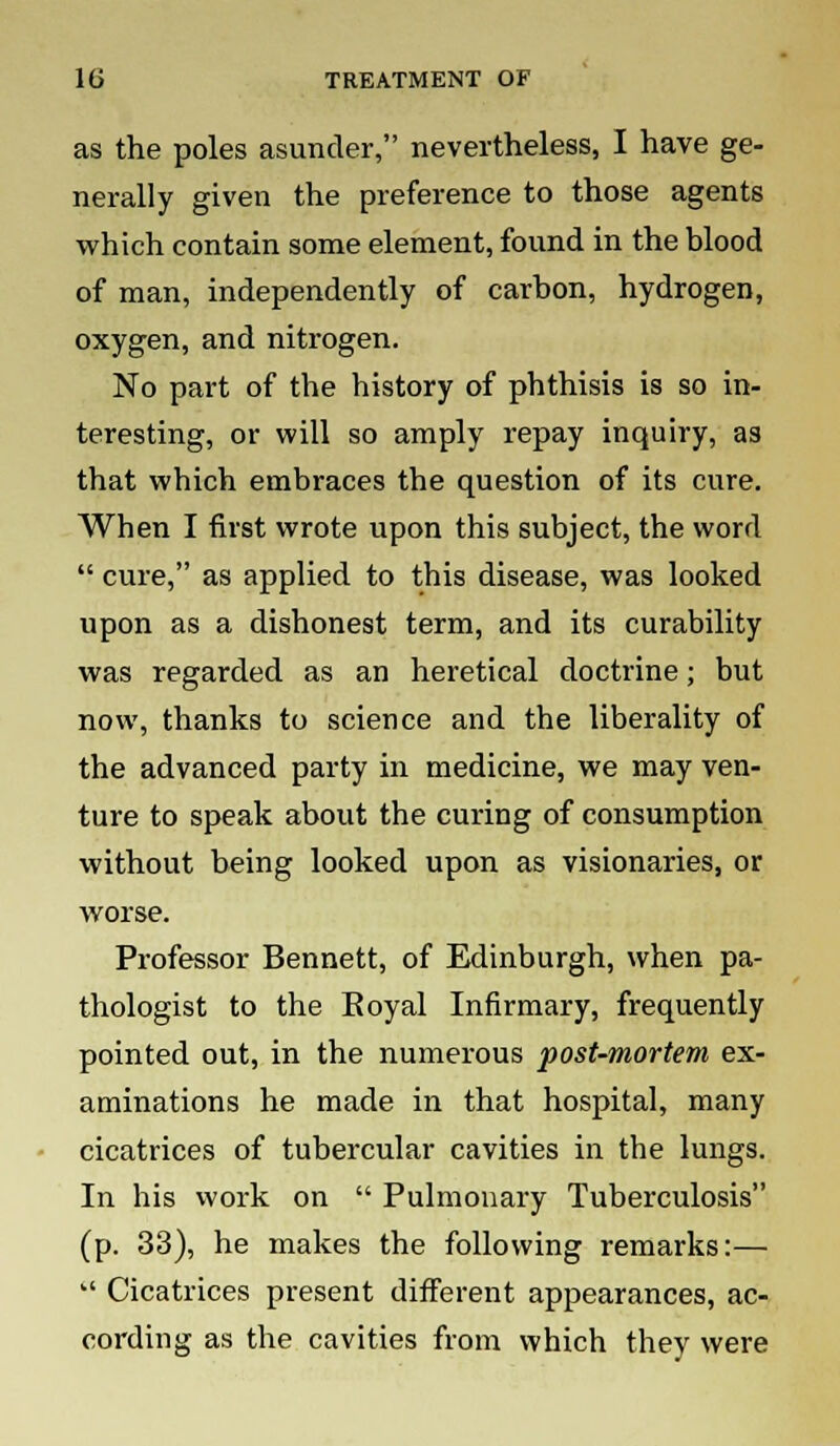 as the poles asunder, nevertheless, I have ge- nerally given the preference to those agents which contain some element, found in the blood of man, independently of carbon, hydrogen, oxygen, and nitrogen. No part of the history of phthisis is so in- teresting, or will so amply repay inquiry, as that which embraces the question of its cure. When I first wrote upon this subject, the word  cure, as applied to this disease, was looked upon as a dishonest term, and its curability was regarded as an heretical doctrine; but now, thanks to science and the liberality of the advanced party in medicine, we may ven- ture to speak about the curing of consumption without being looked upon as visionaries, or worse. Professor Bennett, of Edinburgh, when pa- thologist to the Eoyal Infirmary, frequently pointed out, in the numerous post-mortem ex- aminations he made in that hospital, many cicatrices of tubercular cavities in the lungs. In his work on  Pulmonary Tuberculosis (p. 33), he makes the following remarks:—  Cicatrices present different appearances, ac- cording as the cavities from which they were