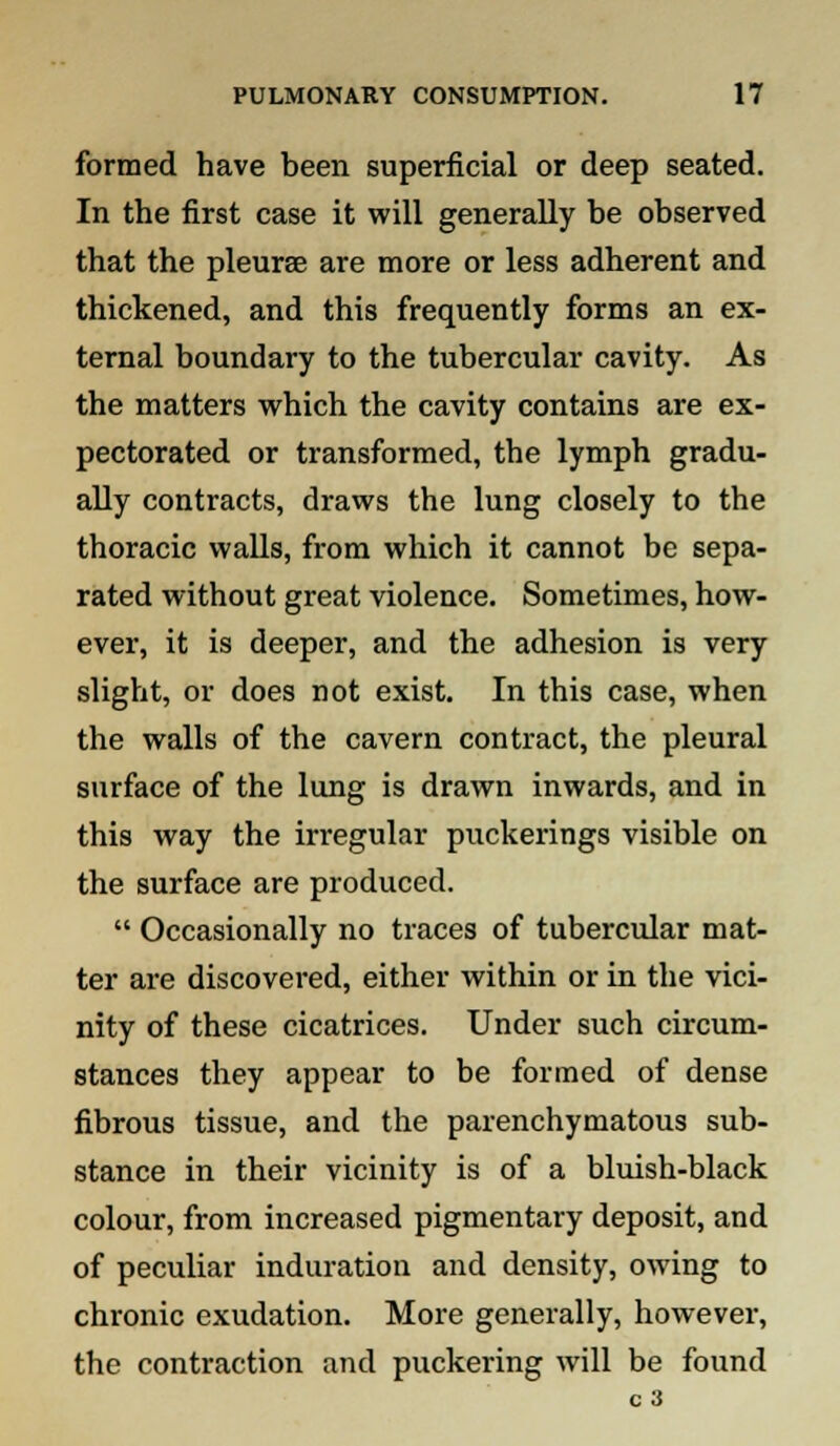 formed have been superficial or deep seated. In the first case it will generally be observed that the pleurae are more or less adherent and thickened, and this frequently forms an ex- ternal boundary to the tubercular cavity. As the matters which the cavity contains are ex- pectorated or transformed, the lymph gradu- ally contracts, draws the lung closely to the thoracic walls, from which it cannot be sepa- rated without great violence. Sometimes, how- ever, it is deeper, and the adhesion is very slight, or does not exist. In this case, when the walls of the cavern contract, the pleural surface of the lung is drawn inwards, and in this way the irregular puckerings visible on the surface are produced.  Occasionally no traces of tubercular mat- ter are discovered, either within or in the vici- nity of these cicatrices. Under such circum- stances they appear to be formed of dense fibrous tissue, and the parenchymatous sub- stance in their vicinity is of a bluish-black colour, from increased pigmentary deposit, and of peculiar induration and density, owing to chronic exudation. More generally, however, the contraction and puckering will be found c 3