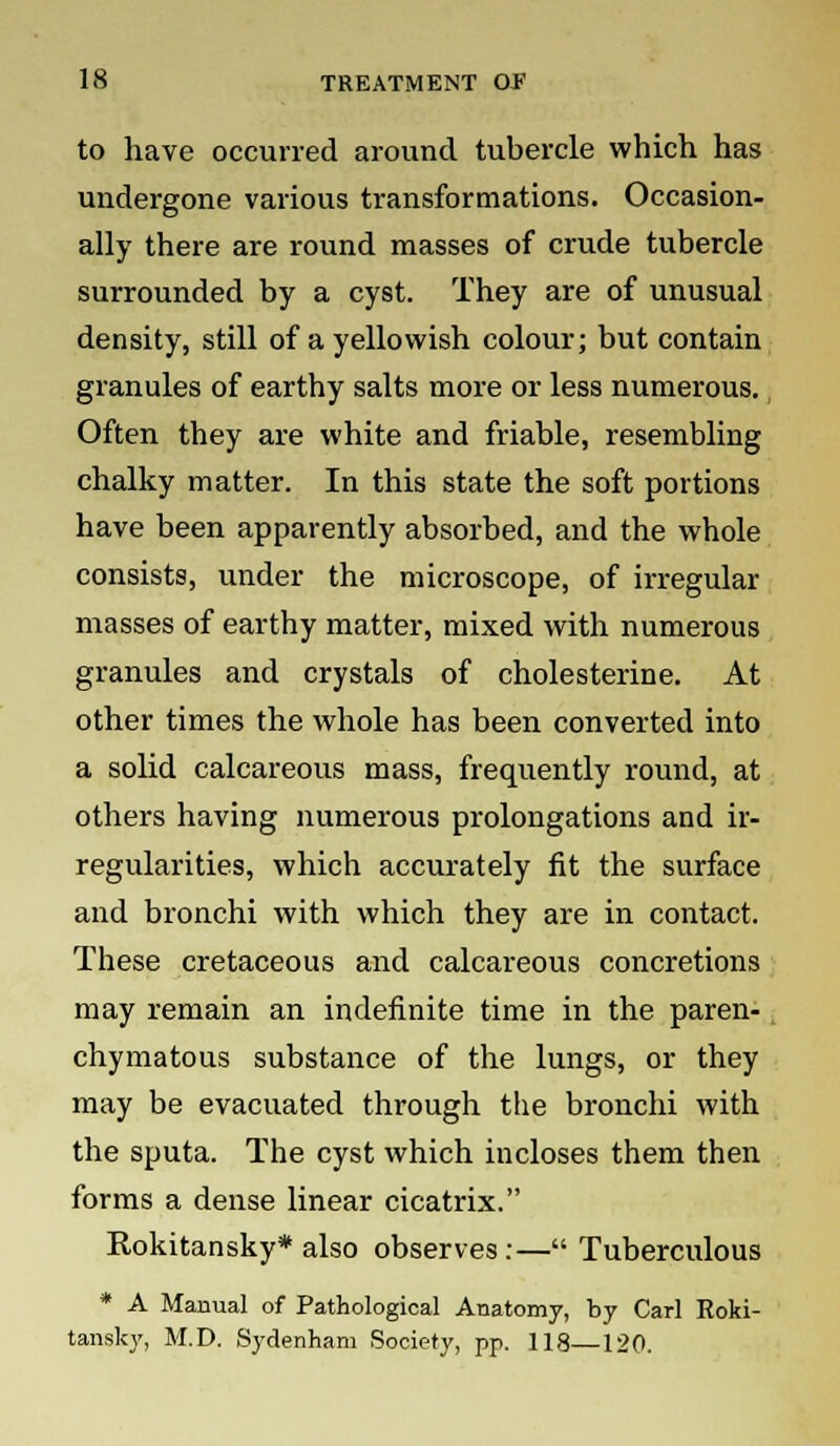 to have occurred around tubercle which has undergone various transformations. Occasion- ally there are round masses of crude tubercle surrounded by a cyst. They are of unusual density, still of a yellowish colour; but contain granules of earthy salts more or less numerous. Often they are white and friable, resembling chalky matter. In this state the soft portions have been apparently absorbed, and the whole consists, under the microscope, of irregular masses of earthy matter, mixed with numerous granules and crystals of cholesterine. At other times the whole has been converted into a solid calcareous mass, frequently round, at others having numerous prolongations and ir- regularities, which accurately fit the surface and bronchi with which they are in contact. These cretaceous and calcareous concretions may remain an indefinite time in the paren- chymatous substance of the lungs, or they may be evacuated through the bronchi with the sputa. The cyst which incloses them then forms a dense linear cicatrix. Rokitansky* also observes:— Tuberculous * A Manual of Pathological Anatomy, by Carl Roki- tansky, M.D. Sydenham Society, pp. 118—120.