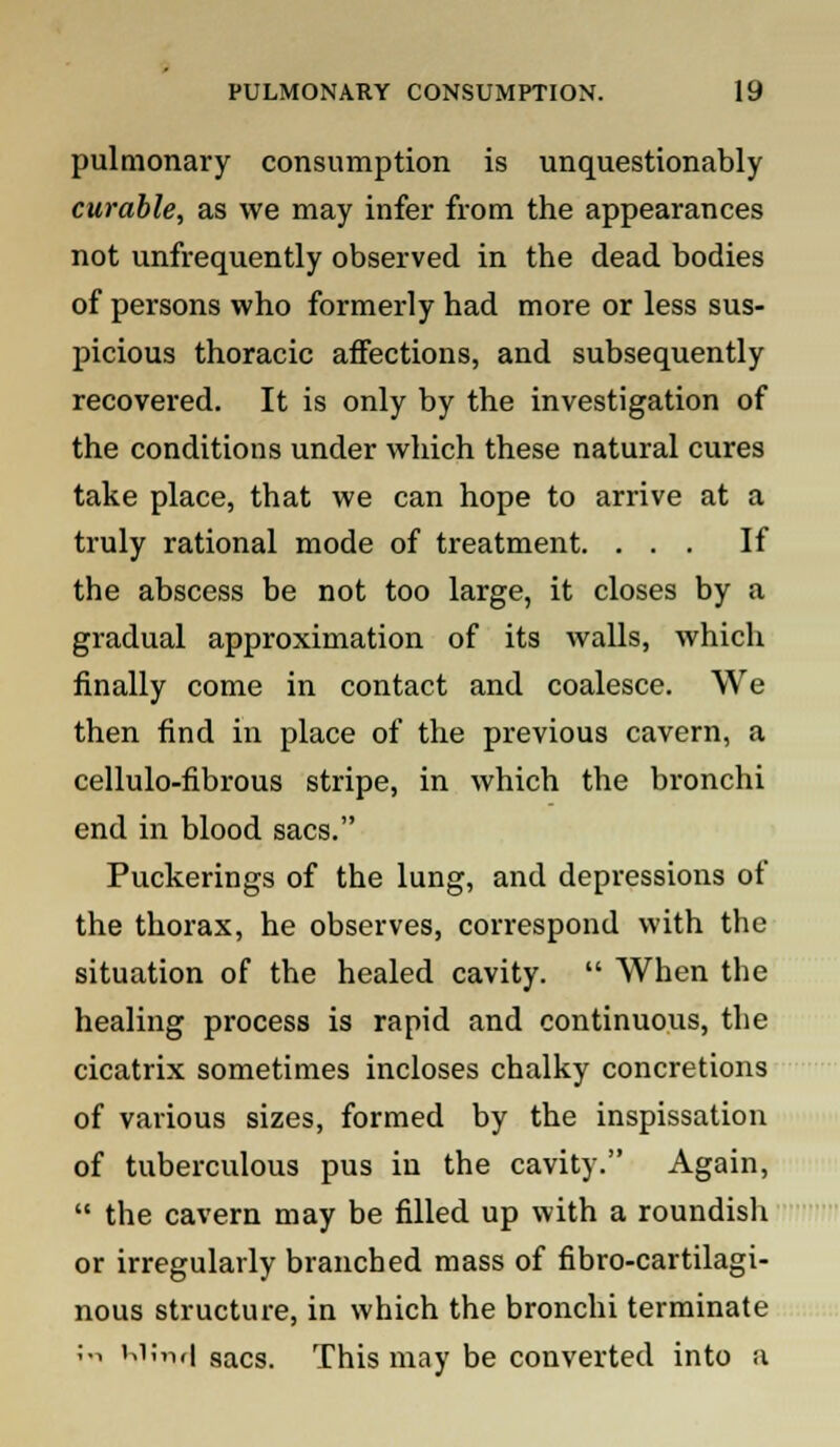 pulmonary consumption is unquestionably curable, as we may infer from the appearances not unfrequently observed in the dead bodies of persons who formerly had more or less sus- picious thoracic affections, and subsequently recovered. It is only by the investigation of the conditions under which these natural cures take place, that we can hope to arrive at a truly rational mode of treatment. ... If the abscess be not too large, it closes by a gradual approximation of its walls, which finally come in contact and coalesce. We then find in place of the previous cavern, a cellulo-fibrous stripe, in which the bronchi end in blood sacs. Puckerings of the lung, and depressions of the thorax, he observes, correspond with the situation of the healed cavity.  When the healing process is rapid and continuous, the cicatrix sometimes incloses chalky concretions of various sizes, formed by the inspissation of tuberculous pus in the cavity. Again,  the cavern may be filled up with a roundisli or irregularly branched mass of fibro-cartilagi- nous structure, in which the bronchi terminate ;-i MJrwi sacs. This may be converted into a