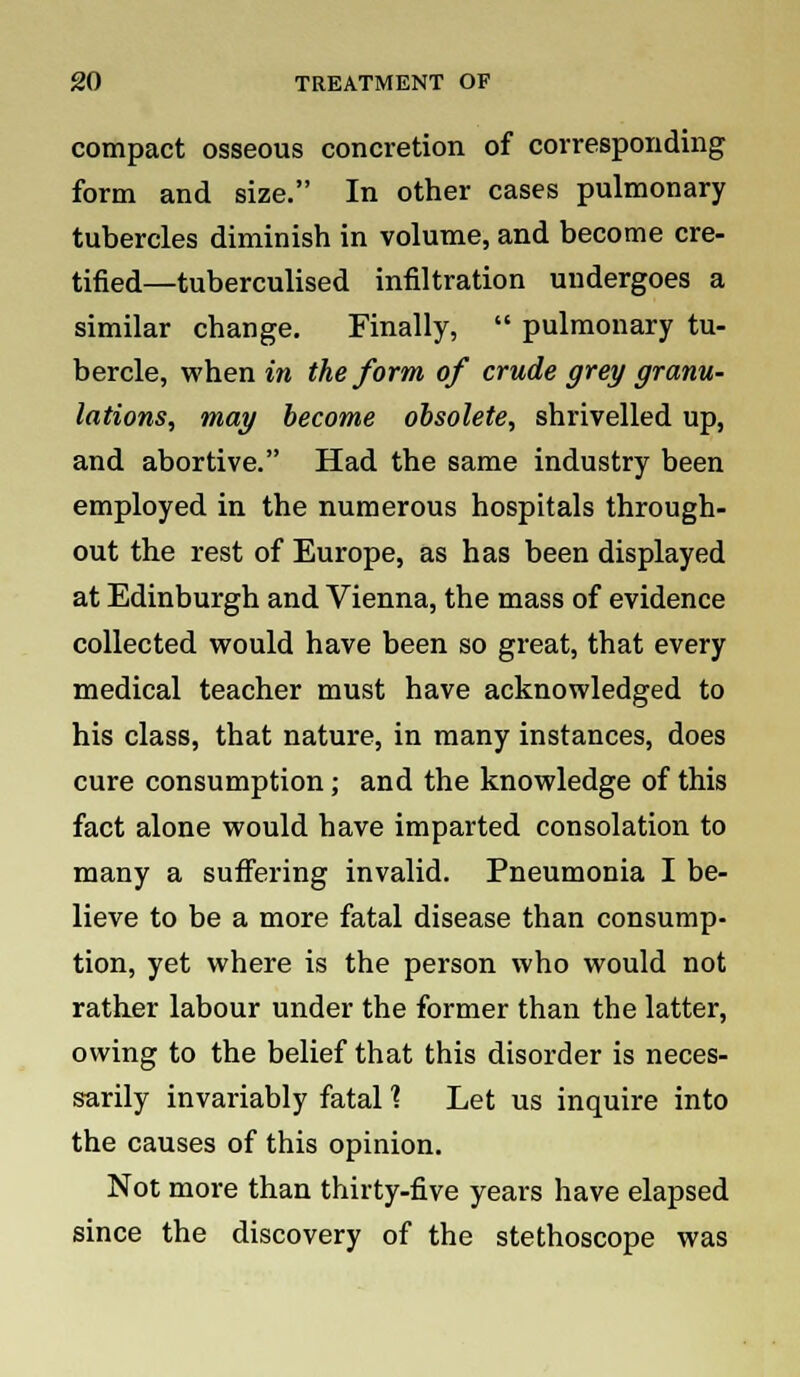 compact osseous concretion of corresponding form and size. In other cases pulmonary tubercles diminish in volume, and become cre- tified—tuberculised infiltration undergoes a similar change. Finally,  pulmonary tu- bercle, when in the form of crude grey granu- lations, may become obsolete, shrivelled up, and abortive. Had the same industry been employed in the numerous hospitals through- out the rest of Europe, as has been displayed at Edinburgh and Vienna, the mass of evidence collected would have been so great, that every medical teacher must have acknowledged to his class, that nature, in many instances, does cure consumption; and the knowledge of this fact alone would have imparted consolation to many a suffering invalid. Pneumonia I be- lieve to be a more fatal disease than consump- tion, yet where is the person who would not rather labour under the former than the latter, owing to the belief that this disorder is neces- sarily invariably fatal ? Let us inquire into the causes of this opinion. Not more than thirty-five years have elapsed since the discovery of the stethoscope was