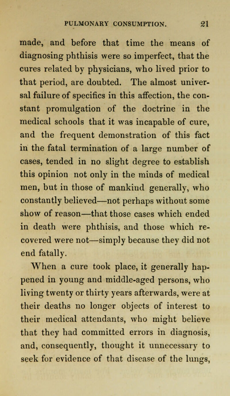 made, and before that time the means of diagnosing phthisis were so imperfect, that the cures related by physicians, who lived prior to that period, are doubted. The almost univer- sal failure of specifics in this affection, the con- stant promulgation of the doctrine in the medical schools that it was incapable of cure, and the frequent demonstration of this fact in the fatal termination of a large number of cases, tended in no slight degree to establish this opinion not only in the minds of medical men, but in those of mankind generally, who constantly believed—not perhaps without some show of reason—that those cases which ended in death were phthisis, and those which re- covered were not—simply because they did not end fatally. When a cure took place, it generally hap- pened in young and middle-aged persons, who living twenty or thirty years afterwards, were at their deaths no longer objects of interest to their medical attendants, who might believe that they had committed errors in diagnosis, and, consequently, thought it unnecessary to seek for evidence of that disease of the lungs,