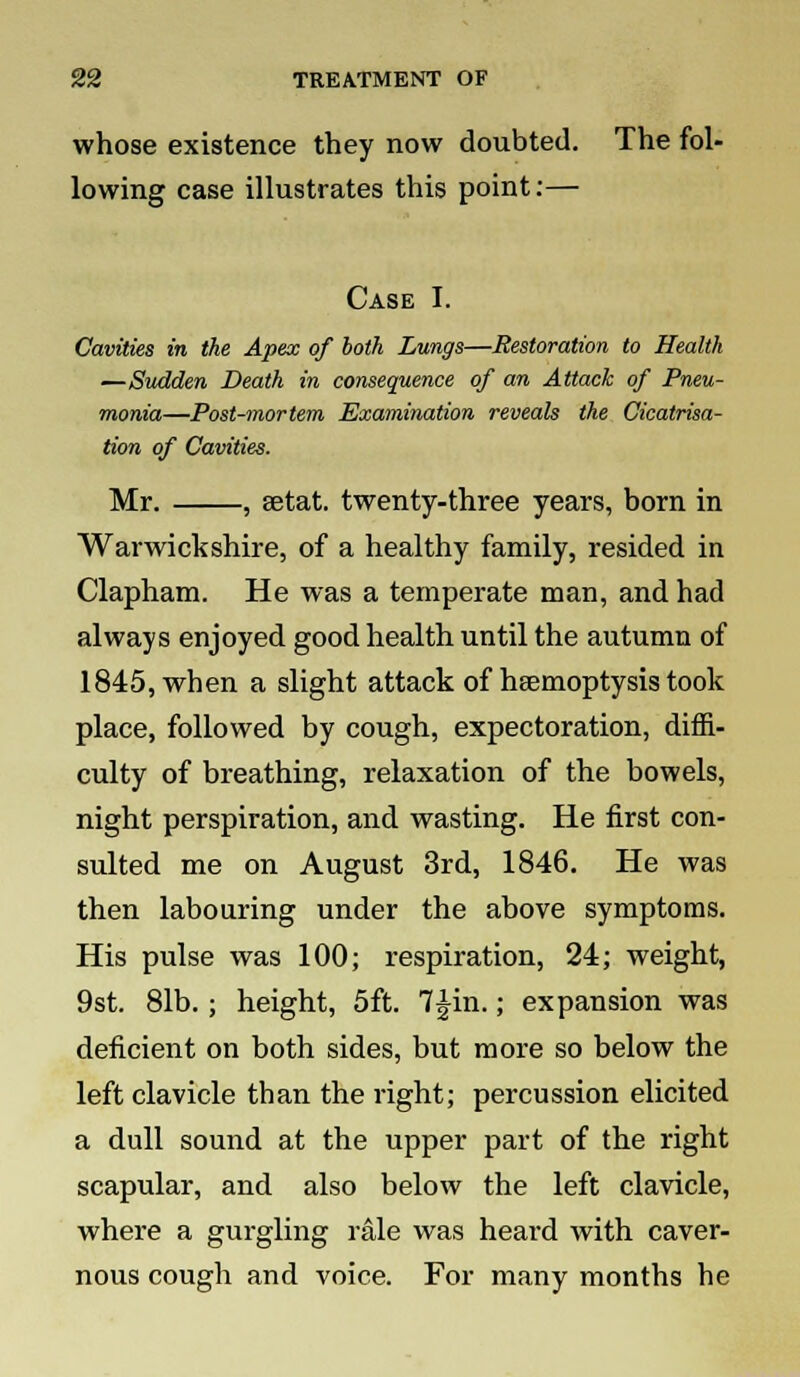 whose existence they now doubted. The fol- lowing case illustrates this point:— Case I. Cavities in the Apex of both Lungs—Restoration to Health —Sudden Death in consequence of an Attack of Pneu- monia—Post-mortem Examination reveals the Cicatrisa- tion of Cavities. Mr. , setat. twenty-three years, born in Warwickshire, of a healthy family, resided in Clapham. He was a temperate man, and had always enjoyed good health until the autumn of 1845, when a slight attack of haemoptysis took place, followed by cough, expectoration, diffi- culty of breathing, relaxation of the bowels, night perspiration, and wasting. He first con- sulted me on August 3rd, 1846. He was then labouring under the above symptoms. His pulse was 100; respiration, 24; weight, 9st. 81b.; height, 5ft. 7£in.; expansion was deficient on both sides, but more so below the left clavicle than the right; percussion elicited a dull sound at the upper part of the right scapular, and also below the left clavicle, where a gurgling rale was heard with caver- nous cough and voice. For many months he