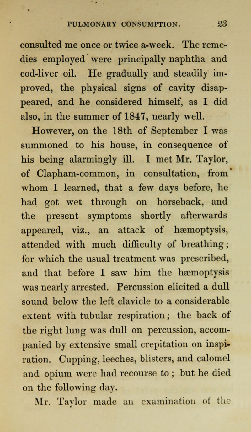 consulted me once or twice a-week. The reme- dies employed were principally naphtha and cod-liver oil. He gradually and steadily im- proved, the physical signs of cavity disap- peared, and he considered himself, as I did also, in the summer of 1847, nearly well. However, on the 18th of September I was summoned to his house, in consequence of his being alarmingly ill. I met Mr. Taylor, of Clapham-common, in consultation, from' whom I learned, that a few days before, he had got wet through on horseback, and the present symptoms shortly afterwards appeared, viz., an attack of haemoptysis, attended with much difficulty of breathing; for which the usual treatment was prescribed, and that before I saw him the haemoptysis was nearly arrested. Percussion elicited a dull sound below the left clavicle to a considerable extent with tubular respiration; the back of the right lung was dull on percussion, accom- panied by extensive small crepitation on inspi- ration. Cupping, leeches, blisters, and calomel and opium were had recourse to ; but he died on the following day. Mr. Taylor made an examination of the