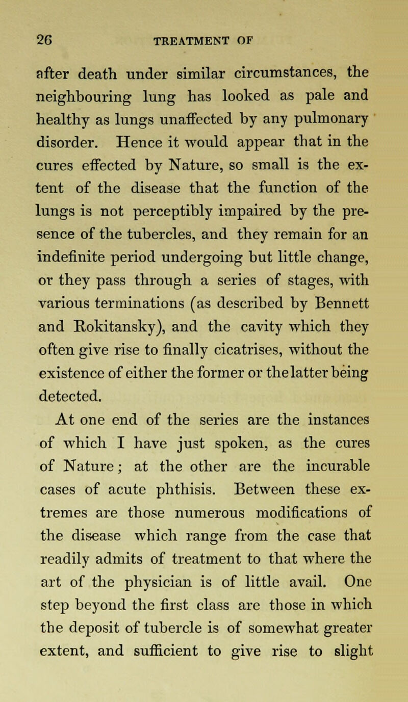 after death under similar circumstances, the neighbouring lung has looked as pale and healthy as lungs unaffected by any pulmonary disorder. Hence it would appear that in the cures effected by Nature, so small is the ex- tent of the disease that the function of the lungs is not perceptibly impaired by the pre- sence of the tubercles, and they remain for an indefinite period undergoing but little change, or they pass through a series of stages, with various terminations (as described by Bennett and Rokitansky), and the cavity which they often give rise to finally cicatrises, without the existence of either the former or the latter being detected. At one end of the series are the instances of which I have just spoken, as the cures of Nature; at the other are the incurable cases of acute phthisis. Between these ex- tremes are those numerous modifications of the disease which range from the case that readily admits of treatment to that where the art of the physician is of little avail. One step beyond the first class are those in which the deposit of tubercle is of somewhat greater extent, and sufficient to give rise to slight