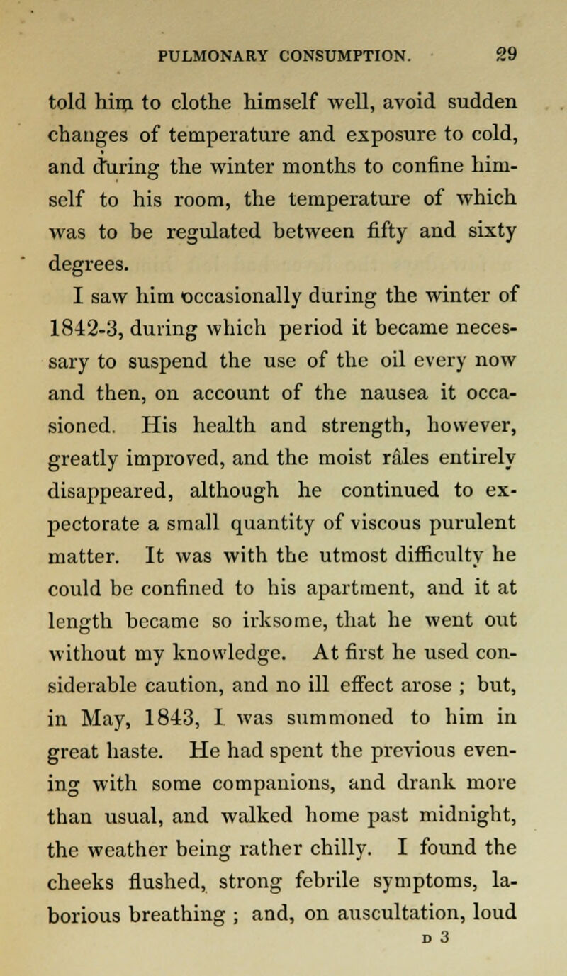 told him to clothe himself well, avoid sudden changes of temperature and exposure to cold, and during the winter months to confine him- self to his room, the temperature of which was to be regulated between fifty and sixty degrees. I saw him occasionally during the winter of 1842-3, during which period it became neces- sary to suspend the use of the oil every now and then, on account of the nausea it occa- sioned. His health and strength, however, greatly improved, and the moist rales entirely disappeared, although he continued to ex- pectorate a small quantity of viscous purulent matter. It was with the utmost difficulty he could be confined to his apartment, and it at length became so irksome, that he went out without my knowledge. At first he used con- siderable caution, and no ill effect arose ; but, in May, 1843, I was summoned to him in great haste. He had spent the previous even- ing with some companions, and drank more than usual, and walked home past midnight, the weather being rather chilly. I found the cheeks flushed, strong febrile symptoms, la- borious breathing ; and, on auscultation, loud D 3