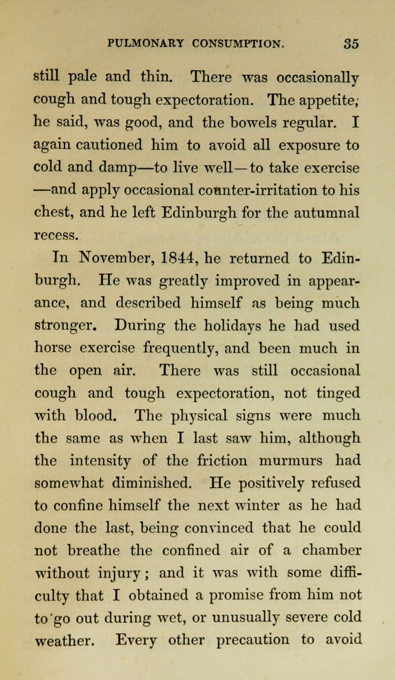still pale and thin. There was occasionally cough and tough expectoration. The appetite; he said, was good, and the bowels regular. I again cautioned him to avoid all exposure to cold and damp—to live well—to take exercise —and apply occasional counter-irritation to his chest, and he left Edinburgh for the autumnal recess. In November, 1844, he returned to Edin- burgh. He was greatly improved in appear- ance, and described himself as being much stronger. During the holidays he had used horse exercise frequently, and been much in the open air. There was still occasional cough and tough expectoration, not tinged with blood. The physical signs were much the same as when I last saw him, although the intensity of the friction murmurs had somewhat diminished. He positively refused to confine himself the next winter as he had done the last, being convinced tbat he could not breathe the confined air of a chamber without injury; and it was with some diffi- culty that I obtained a promise from him not to go out during wet, or unusually severe cold weather. Every other precaution to avoid