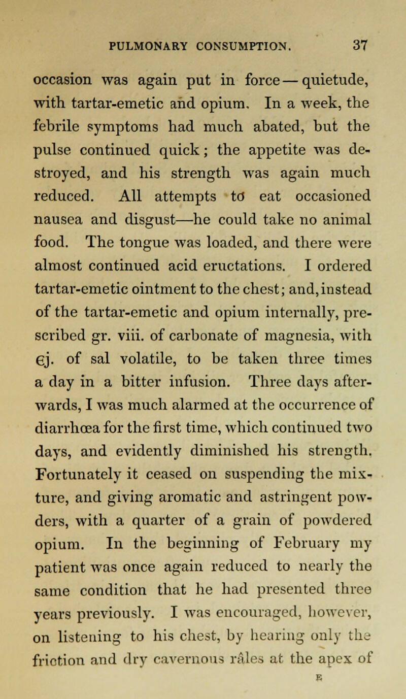 occasion was again put in force — quietude, with tartar-emetic and opium. In a week, the febrile symptoms had much abated, but the pulse continued quick; the appetite was de- stroyed, and his strength was again much reduced. All attempts td eat occasioned nausea and disgust—he could take no animal food. The tongue was loaded, and there were almost continued acid eructations. I ordered tartar-emetic ointment to the chest; and,instead of the tartar-emetic and opium internally, pre- scribed gr. viii. of carbonate of magnesia, with ej. of sal volatile, to be taken three times a day in a bitter infusion. Three days after- wards, I was much alarmed at the occurrence of diarrhoea for the first time, which continued two days, and evidently diminished his strength. Fortunately it ceased on suspending the mix- ture, and giving aromatic and astringent pow- ders, with a quarter of a grain of powdered opium. In the beginning of February my patient was once again reduced to nearly the same condition that he had presented three years previously. I was encouraged, however, on listening to his chest, by hearing only the friction and dry cavernous rales at the apex of