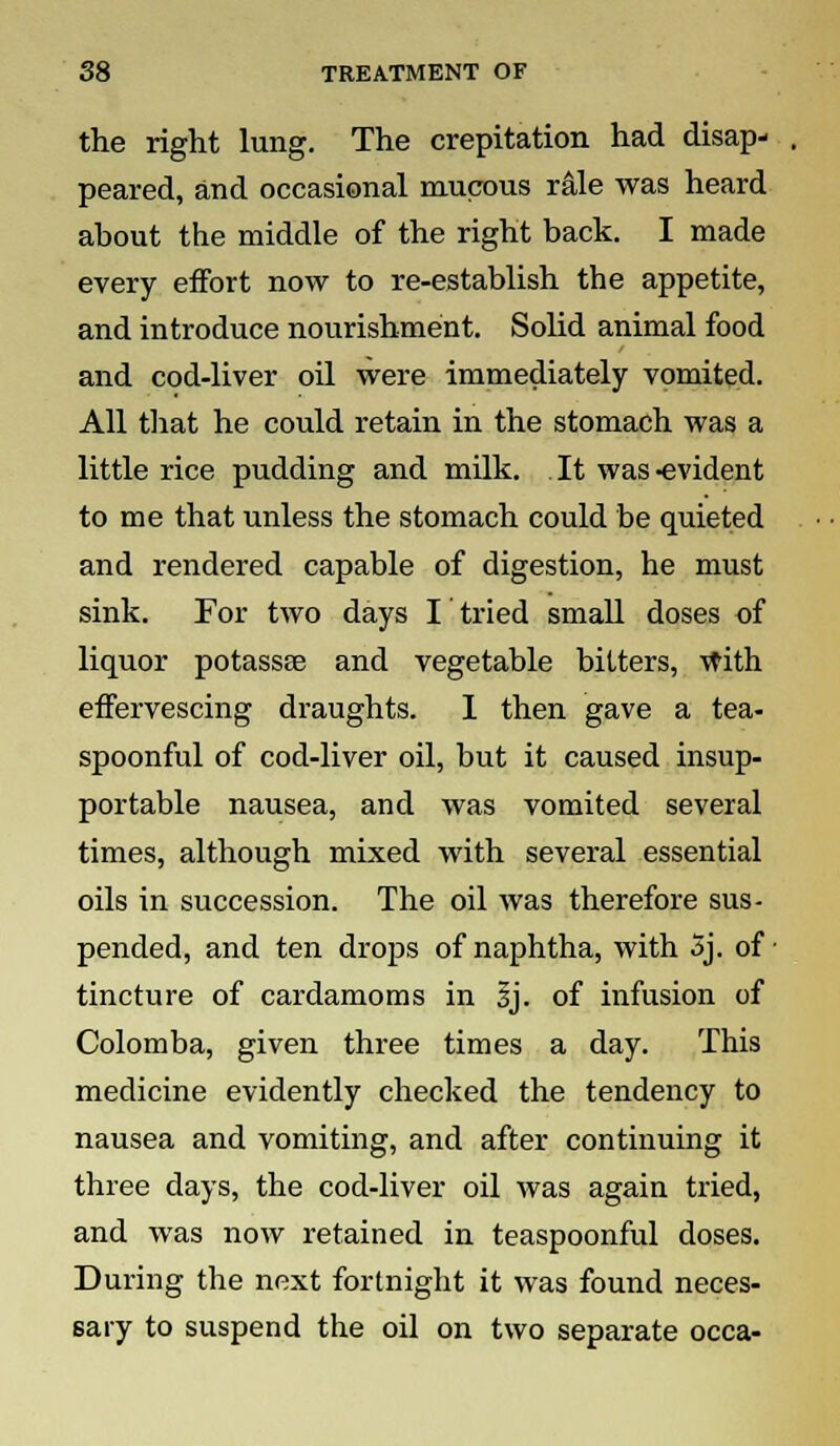 the right lung. The crepitation had disap- peared, and occasional mucous rale was heard about the middle of the right back. I made every effort now to re-establish the appetite, and introduce nourishment. Solid animal food and cod-liver oil were immediately vomited. All that he could retain in the stomach was a little rice pudding and milk. . It was -evident to me that unless the stomach could be quieted and rendered capable of digestion, he must sink. For two days I tried small doses of liquor potassse and vegetable bitters, With effervescing draughts. I then gave a tea- spoonful of cod-liver oil, but it caused insup- portable nausea, and was vomited several times, although mixed with several essential oils in succession. The oil was therefore sus- pended, and ten drops of naphtha, with 5j. of tincture of cardamoms in Jj. of infusion of Colomba, given three times a day. This medicine evidently checked the tendency to nausea and vomiting, and after continuing it three days, the cod-liver oil was again tried, and was now retained in teaspoonful doses. During the next fortnight it was found neces- sary to suspend the oil on two separate occa-