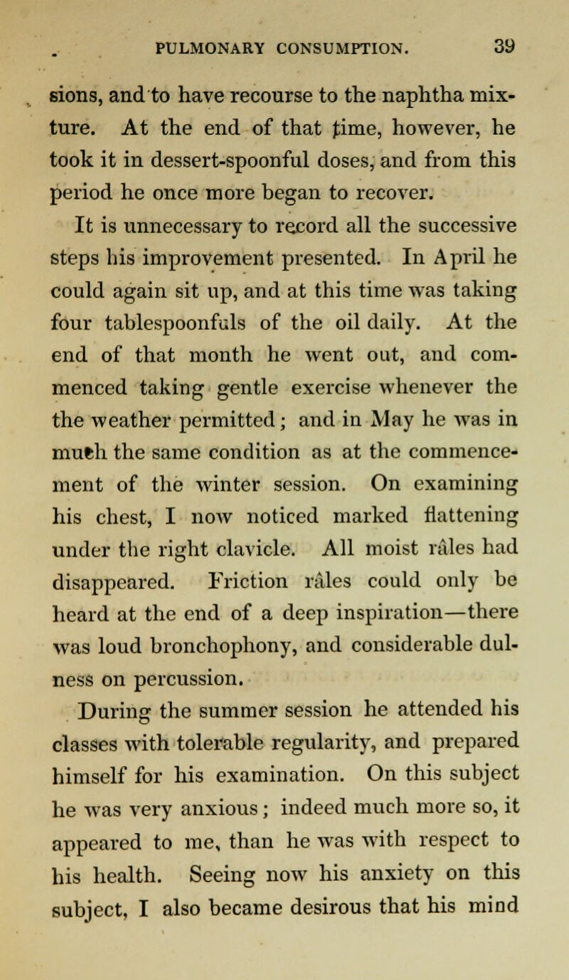 6ions, and to have recourse to the naphtha mix- ture. At the end of that time, however, he took it in dessert-spoonful doses, and from this period he once more began to recover. It is unnecessary to record all the successive steps his improvement presented. In April he could again sit up, and at this time was taking four tablespoonfuls of the oil daily. At the end of that month he went out, and com- menced taking gentle exercise whenever the the weather permitted; and in May he was in mufch the same condition as at the commence- ment of the winter session. On examining his chest, I now noticed marked flattening under the right clavicle. All moist rales had disappeared. Friction rales could only be heard at the end of a deep inspiration—there was loud bronchophony, and considerable dul- ness on percussion. During the summer session he attended his classes with tolerable regularity, and prepared himself for his examination. On this subject he was very anxious; indeed much more so, it appeared to me, than he was with respect to his health. Seeing now his anxiety on this subject, I also became desirous that his mind