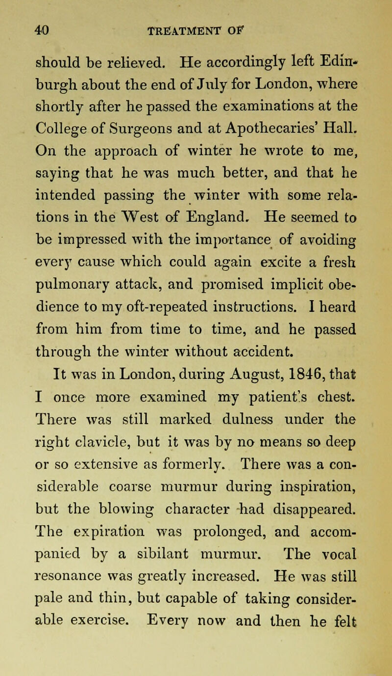 should be relieved. He accordingly left Edin- burgh about the end of July for London, where shortly after he passed the examinations at the College of Surgeons and at Apothecaries' Hall. On the approach of winter he wrote to me, saying that he was much better, and that he intended passing the winter with some rela- tions in the West of England, He seemed to be impressed with the importance of avoiding every cause which could again excite a fresh pulmonary attack, and promised implicit obe- dience to my oft-repeated instructions. I heard from him from time to time, and he passed through the winter without accident. It was in London, during August, 1846, that I once more examined my patient's chest. There was still marked dulness under the right clavicle, but it was by no means so deep or so extensive as formerly. There was a con- siderable coarse murmur during inspiration, but the blowing character had disappeared. The expiration was prolonged, and accom- panied by a sibilant murmur. The vocal resonance was greatly increased. He was still pale and thin, but capable of taking consider- able exercise. Every now and then he felt
