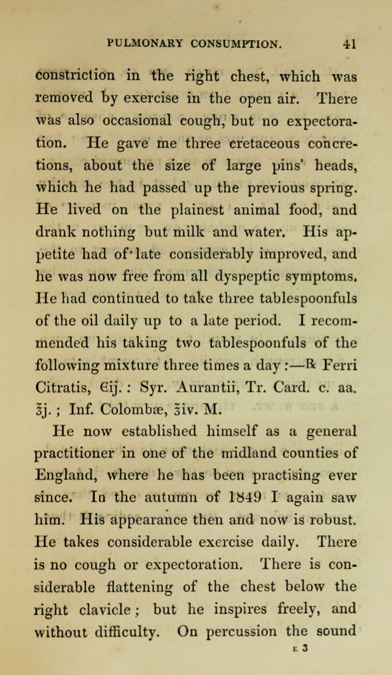 constriction in the right chest, which was removed by exercise in the open air. There was also occasional cough, but no expectora- tion. He gave me three cretaceous concre- tions, about the size of large pins' heads, which he had passed up the previous spring. He lived on the plainest animal food, and drank nothing but milk and water. His ap- petite had of-late considerably improved, and he was now free from all dyspeptic symptoms. He had continued to take three tablespoonfuls of the oil daily up to a late period. I recom- mended his taking two tablespoonfuls of the following mixture three times a day :—R Ferri Citratis, 6ij. : Syr. Aurantii, Tr. Card. c. aa. 3J.; Inf. Colombse, siv. M. He now established himself as a general practitioner in one of the midland counties of England, where he has been practising ever since. In the autumn of 1849 I again saw him. His appearance then and now is robust. He takes considerable exercise daily. There is no cough or expectoration. There is con- siderable flattening of the chest below the right clavicle; but he inspires freely, and without difficulty. On percussion the sound I 3