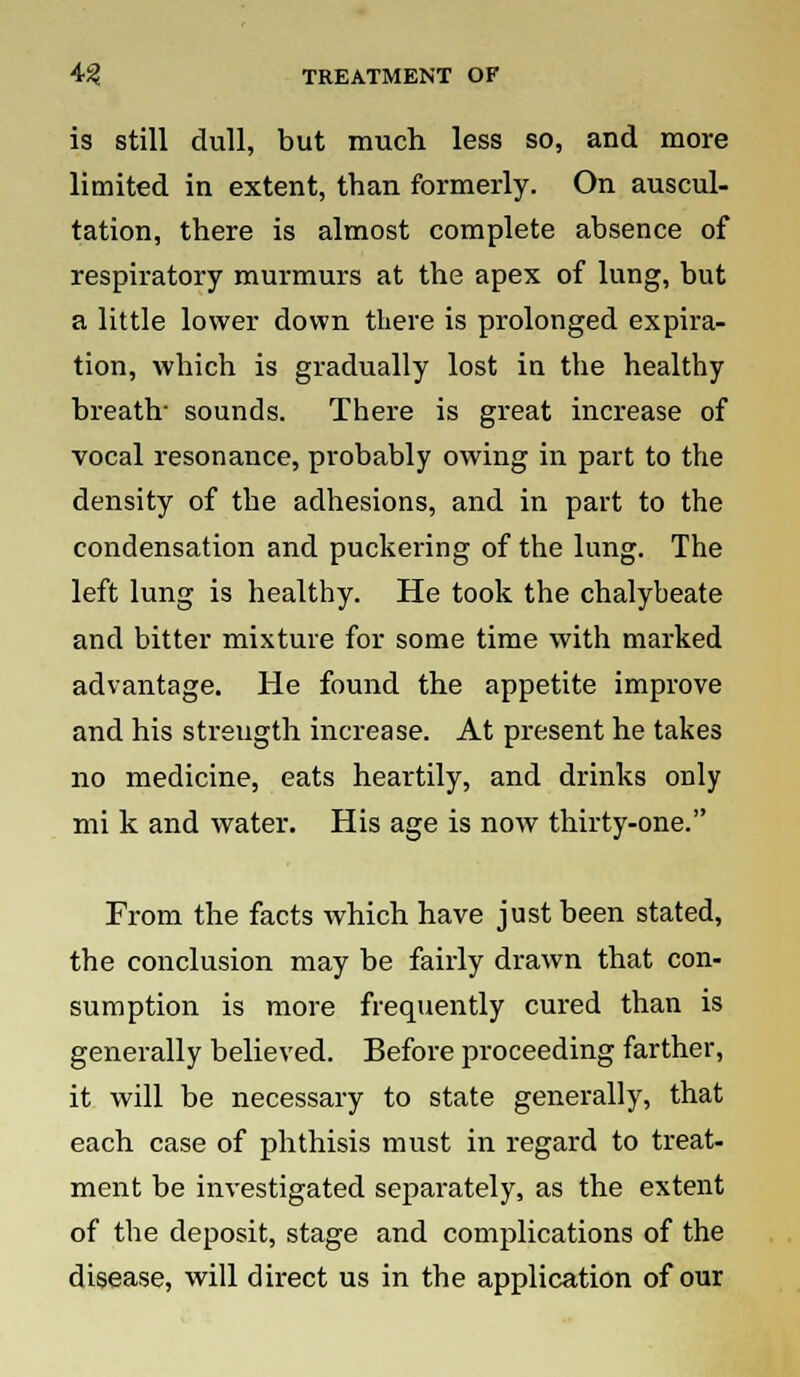 is still dull, but much less so, and more limited in extent, than formerly. On auscul- tation, there is almost complete absence of respiratory murmurs at the apex of lung, but a little lower down there is prolonged expira- tion, which is gradually lost in the healthy breath- sounds. There is great increase of vocal resonance, probably owing in part to the density of the adhesions, and in part to the condensation and puckering of the lung. The left lung is healthy. He took the chalybeate and bitter mixture for some time with marked advantage. He found the appetite improve and his strength increase. At present he takes no medicine, eats heartily, and drinks only mi k and water. His age is now thirty-one. From the facts which have just been stated, the conclusion may be fairly drawn that con- sumption is more frequently cured than is generally believed. Before proceeding farther, it will be necessary to state generally, that each case of phthisis must in regard to treat- ment be investigated separately, as the extent of the deposit, stage and complications of the disease, will direct us in the application of our