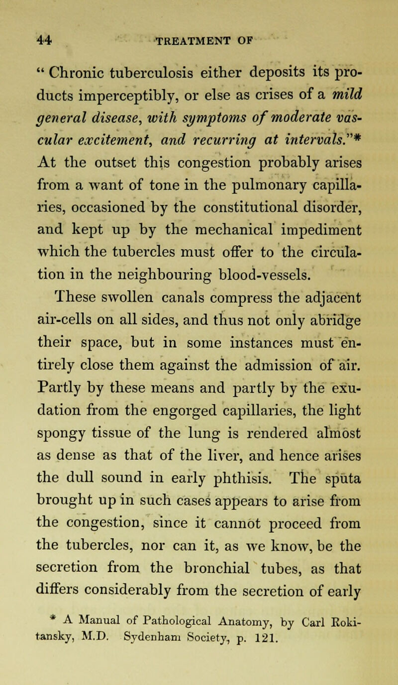  Chronic tuberculosis either deposits its pro- ducts imperceptibly, or else as crises of a mild general disease, with symptoms of moderate vas- cular excitement, and recurring at intervals.* At the outset this congestion probably arises from a want of tone in the pulmonary capilla- ries, occasioned by the constitutional disorder, and kept up by the mechanical impediment which the tubercles must offer to the circula- tion in the neighbouring blood-vessels. These swollen canals compress the adjacent air-cells on all sides, and thus not only abridge their space, but in some instances must en- tirely close them against the admission of air. Partly by these means and partly by the exu- dation from the engorged capillaries, the light spongy tissue of the lung is rendered almost as dense as that of the liver, and hence arises the dull sound in early phthisis. The sputa brought up in such cases appears to arise from the congestion, since it cannot proceed from the tubercles, nor can it, as we know, be the secretion from the bronchial tubes, as that differs considerably from the secretion of early * A Manual of Pathological Anatomy, by Carl Eoki- tansky, M.D. Sydenham Society, p. 121.