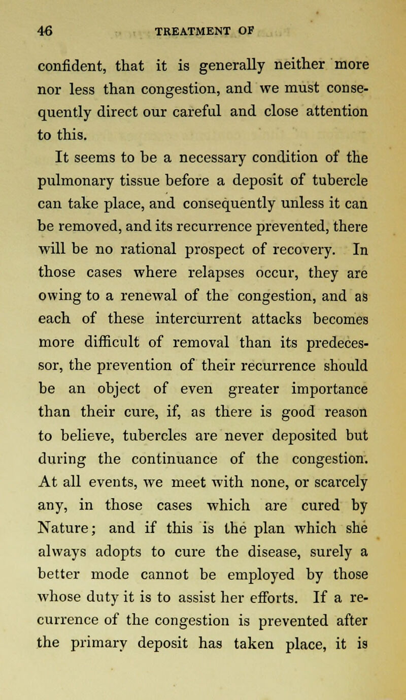 confident, that it is generally neither more nor less than congestion, and we must conse- quently direct our careful and close attention to this. It seems to he a necessary condition of the pulmonary tissue before a deposit of tubercle can take place, and consequently unless it can be removed, and its recurrence prevented, there will be no rational prospect of recovery. In those cases where relapses occur, they are owing to a renewal of the congestion, and as each of these intercurrent attacks becomes more difficult of removal than its predeces- sor, the prevention of their recurrence should be an object of even greater importance than their cure, if, as there is good reason to believe, tubercles are never deposited but during the continuance of the congestion. At all events, we meet with none, or scarcely any, in those cases which are cured by Nature; and if this is the plan which she always adopts to cure the disease, surely a better mode cannot be employed by those whose duty it is to assist her efforts. If a re- currence of the congestion is prevented after the primary deposit has taken place, it is